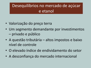 Desequilíbrios no mercado de açúcar
e etanol
• Valorização do preço terra
• Um segmento demandante por investimentos
– privado e público
• A questão tributária – altos impostos e baixo
nível de controle
• O elevado índice de endividamento do setor
• A desconfiança do mercado internacional
 