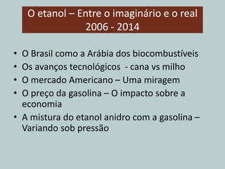 O etanol – Entre o imaginário e o real
2006 - 2014
• O Brasil como a Arábia dos biocombustíveis
• Os avanços tecnológicos - cana vs milho
• O mercado Americano – Uma miragem
• O preço da gasolina – O impacto sobre a
economia
• A mistura do etanol anidro com a gasolina –
Variando sob pressão
 