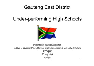Gauteng East District

Under-performing High Schools




                         Presenter: Dr Muavia Gallie (PhD)
Institute of Education Policy, Planning and Implementation @ University of Pretoria
                                     IEPPI@UP
                                    20 May 2009
                                       Springs
                                                                                 1
 