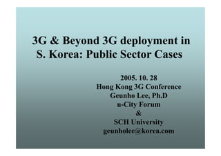 3G & Beyond 3G deployment in
 S. Korea: Public Sector Cases
                  2005. 10
                  2005 10. 28
            Hong Kong 3G Conference
               Geunho Lee Ph.D
                       Lee, Ph D
                 u-City Forum
                       &
                SCH University
             geunholee@korea.com
             geunholee@korea com
 