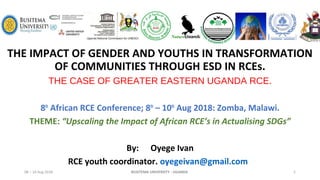 THE IMPACT OF GENDER AND YOUTHS IN TRANSFORMATION
OF COMMUNITIES THROUGH ESD IN RCEs.
THE CASE OF GREATER EASTERN UGANDA RCE.
8th
African RCE Conference; 8th
– 10th
Aug 2018: Zomba, Malawi.
THEME: “Upscaling the Impact of African RCE’s in Actualising SDGs”
By: Oyege Ivan
RCE youth coordinator. oyegeivan@gmail.com
08 – 10 Aug 2018 1BUSITEMA UNIVERSITY - UGANDA
 