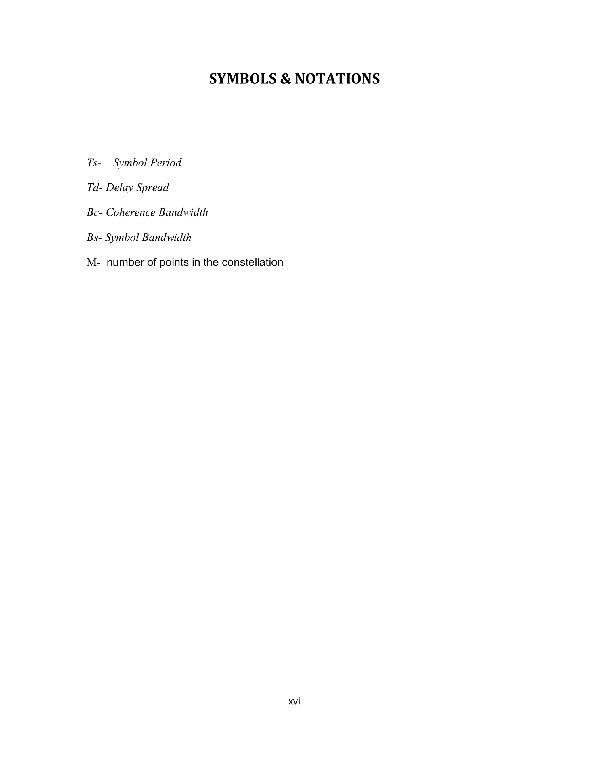 SYMBOLS & NOTATIONS 
xv i 
Ts- Symbol Period 
Td- Delay Spread 
Bc- Coherence Bandwidth 
Bs- Symbol Bandwidth 
M- number of points in the constellation 
 