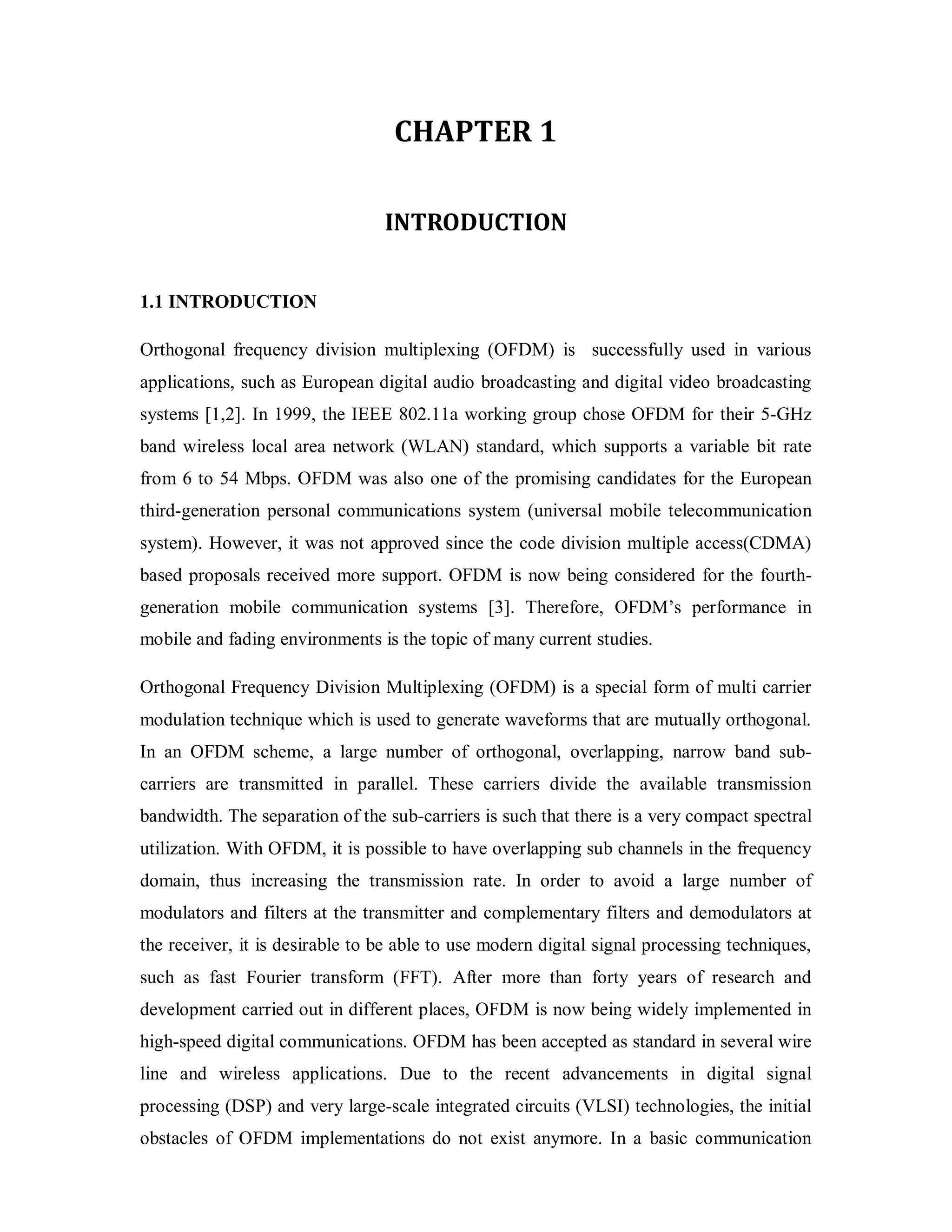 CHAPTER 1 
INTRODUCTION 
1.1 INTRODUCTION 
Orthogonal frequency division multiplexing (OFDM) is successfully used in various 
applications, such as European digital audio broadcasting and digital video broadcasting 
systems [1,2]. In 1999, the IEEE 802.11a working group chose OFDM for their 5-GHz 
band wireless local area network (WLAN) standard, which supports a variable bit rate 
from 6 to 54 Mbps. OFDM was also one of the promising candidates for the European 
third-generation personal communications system (universal mobile telecommunication 
system). However, it was not approved since the code division multiple access(CDMA) 
based proposals received more support. OFDM is now being considered for the fourth-generation 
mobile communication systems [3]. Therefore, OFDM’s performance in 
mobile and fading environments is the topic of many current studies. 
Orthogonal Frequency Division Multiplexing (OFDM) is a special form of multi carrier 
modulation technique which is used to generate waveforms that are mutually orthogonal. 
In an OFDM scheme, a large number of orthogonal, overlapping, narrow band sub-carriers 
are transmitted in parallel. These carriers divide the available transmission 
bandwidth. The separation of the sub-carriers is such that there is a very compact spectral 
utilization. With OFDM, it is possible to have overlapping sub channels in the frequency 
domain, thus increasing the transmission rate. In order to avoid a large number of 
modulators and filters at the transmitter and complementary filters and demodulators at 
the receiver, it is desirable to be able to use modern digital signal processing techniques, 
such as fast Fourier transform (FFT). After more than forty years of research and 
development carried out in different places, OFDM is now being widely implemented in 
high-speed digital communications. OFDM has been accepted as standard in several wire 
line and wireless applications. Due to the recent advancements in digital signal 
processing (DSP) and very large-scale integrated circuits (VLSI) technologies, the initial 
obstacles of OFDM implementations do not exist anymore. In a basic communication 
 