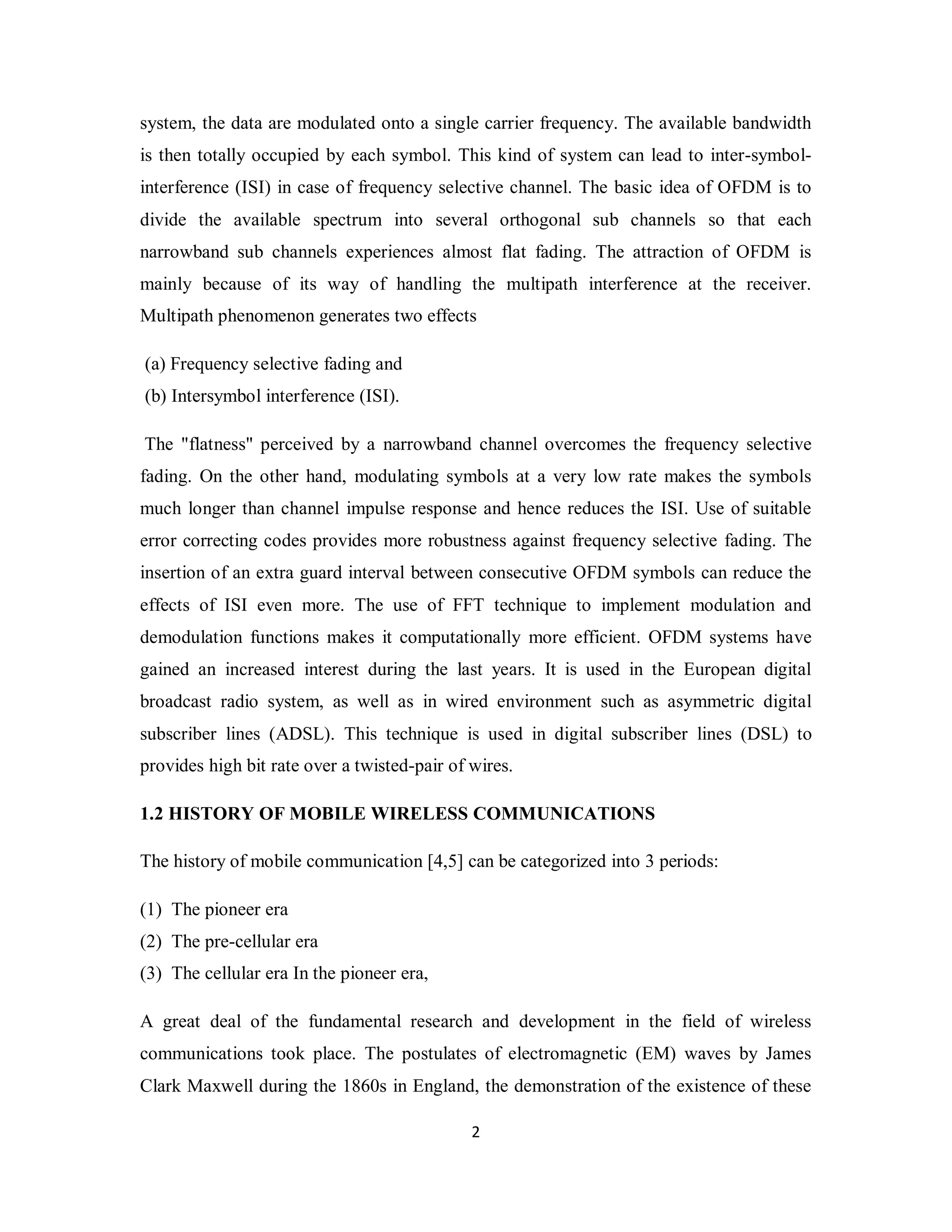 system, the data are modulated onto a single carrier frequency. The available bandwidth 
is then totally occupied by each symbol. This kind of system can lead to inter-symbol-interference 
(ISI) in case of frequency selective channel. The basic idea of OFDM is to 
divide the available spectrum into several orthogonal sub channels so that each 
narrowband sub channels experiences almost flat fading. The attraction of OFDM is 
mainly because of its way of handling the multipath interference at the receiver. 
Multipath phenomenon generates two effects 
(a) Frequency selective fading and 
(b) Intersymbol interference (ISI). 
The "flatness" perceived by a narrowband channel overcomes the frequency selective 
fading. On the other hand, modulating symbols at a very low rate makes the symbols 
much longer than channel impulse response and hence reduces the ISI. Use of suitable 
error correcting codes provides more robustness against frequency selective fading. The 
insertion of an extra guard interval between consecutive OFDM symbols can reduce the 
effects of ISI even more. The use of FFT technique to implement modulation and 
demodulation functions makes it computationally more efficient. OFDM systems have 
gained an increased interest during the last years. It is used in the European digital 
broadcast radio system, as well as in wired environment such as asymmetric digital 
subscriber lines (ADSL). This technique is used in digital subscriber lines (DSL) to 
provides high bit rate over a twisted-pair of wires. 
1.2 HISTORY OF MOBILE WIRELESS COMMUNICATIONS 
The history of mobile communication [4,5] can be categorized into 3 periods: 
(1) The pioneer era 
(2) The pre-cellular era 
(3) The cellular era In the pioneer era, 
A great deal of the fundamental research and development in the field of wireless 
communications took place. The postulates of electromagnetic (EM) waves by James 
Clark Maxwell during the 1860s in England, the demonstration of the existence of these 
2 
 