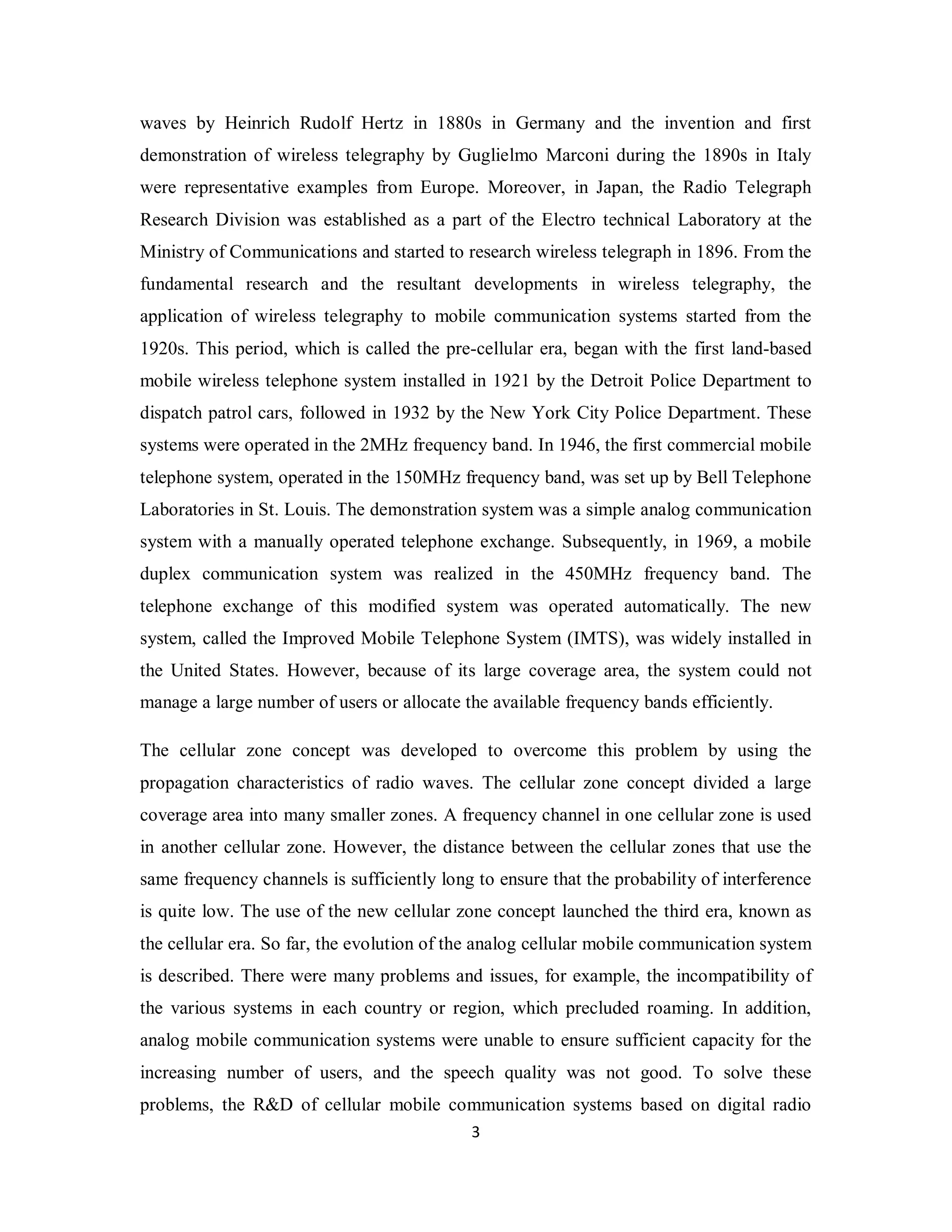 waves by Heinrich Rudolf Hertz in 1880s in Germany and the invention and first 
demonstration of wireless telegraphy by Guglielmo Marconi during the 1890s in Italy 
were representative examples from Europe. Moreover, in Japan, the Radio Telegraph 
Research Division was established as a part of the Electro technical Laboratory at the 
Ministry of Communications and started to research wireless telegraph in 1896. From the 
fundamental research and the resultant developments in wireless telegraphy, the 
application of wireless telegraphy to mobile communication systems started from the 
1920s. This period, which is called the pre-cellular era, began with the first land-based 
mobile wireless telephone system installed in 1921 by the Detroit Police Department to 
dispatch patrol cars, followed in 1932 by the New York City Police Department. These 
systems were operated in the 2MHz frequency band. In 1946, the first commercial mobile 
telephone system, operated in the 150MHz frequency band, was set up by Bell Telephone 
Laboratories in St. Louis. The demonstration system was a simple analog communication 
system with a manually operated telephone exchange. Subsequently, in 1969, a mobile 
duplex communication system was realized in the 450MHz frequency band. The 
telephone exchange of this modified system was operated automatically. The new 
system, called the Improved Mobile Telephone System (IMTS), was widely installed in 
the United States. However, because of its large coverage area, the system could not 
manage a large number of users or allocate the available frequency bands efficiently. 
The cellular zone concept was developed to overcome this problem by using the 
propagation characteristics of radio waves. The cellular zone concept divided a large 
coverage area into many smaller zones. A frequency channel in one cellular zone is used 
in another cellular zone. However, the distance between the cellular zones that use the 
same frequency channels is sufficiently long to ensure that the probability of interference 
is quite low. The use of the new cellular zone concept launched the third era, known as 
the cellular era. So far, the evolution of the analog cellular mobile communication system 
is described. There were many problems and issues, for example, the incompatibility of 
the various systems in each country or region, which precluded roaming. In addition, 
analog mobile communication systems were unable to ensure sufficient capacity for the 
increasing number of users, and the speech quality was not good. To solve these 
problems, the R&D of cellular mobile communication systems based on digital radio 
3 
 