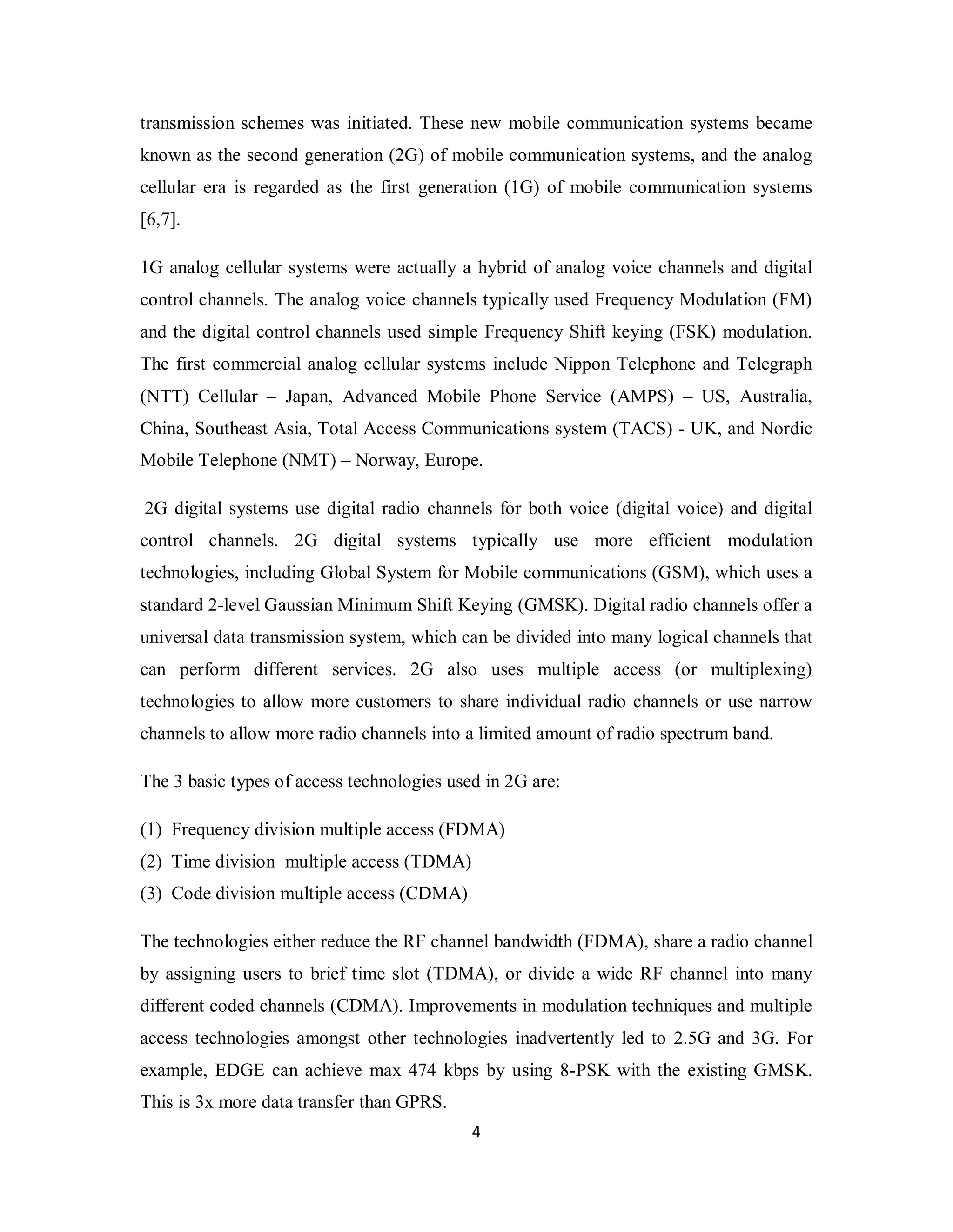 transmission schemes was initiated. These new mobile communication systems became 
known as the second generation (2G) of mobile communication systems, and the analog 
cellular era is regarded as the first generation (1G) of mobile communication systems 
[6,7]. 
1G analog cellular systems were actually a hybrid of analog voice channels and digital 
control channels. The analog voice channels typically used Frequency Modulation (FM) 
and the digital control channels used simple Frequency Shift keying (FSK) modulation. 
The first commercial analog cellular systems include Nippon Telephone and Telegraph 
(NTT) Cellular – Japan, Advanced Mobile Phone Service (AMPS) – US, Australia, 
China, Southeast Asia, Total Access Communications system (TACS) - UK, and Nordic 
Mobile Telephone (NMT) – Norway, Europe. 
2G digital systems use digital radio channels for both voice (digital voice) and digital 
control channels. 2G digital systems typically use more efficient modulation 
technologies, including Global System for Mobile communications (GSM), which uses a 
standard 2-level Gaussian Minimum Shift Keying (GMSK). Digital radio channels offer a 
universal data transmission system, which can be divided into many logical channels that 
can perform different services. 2G also uses multiple access (or multiplexing) 
technologies to allow more customers to share individual radio channels or use narrow 
channels to allow more radio channels into a limited amount of radio spectrum band. 
The 3 basic types of access technologies used in 2G are: 
(1) Frequency division multiple access (FDMA) 
(2) Time division multiple access (TDMA) 
(3) Code division multiple access (CDMA) 
The technologies either reduce the RF channel bandwidth (FDMA), share a radio channel 
by assigning users to brief time slot (TDMA), or divide a wide RF channel into many 
different coded channels (CDMA). Improvements in modulation techniques and multiple 
access technologies amongst other technologies inadvertently led to 2.5G and 3G. For 
example, EDGE can achieve max 474 kbps by using 8-PSK with the existing GMSK. 
This is 3x more data transfer than GPRS. 
4 
 