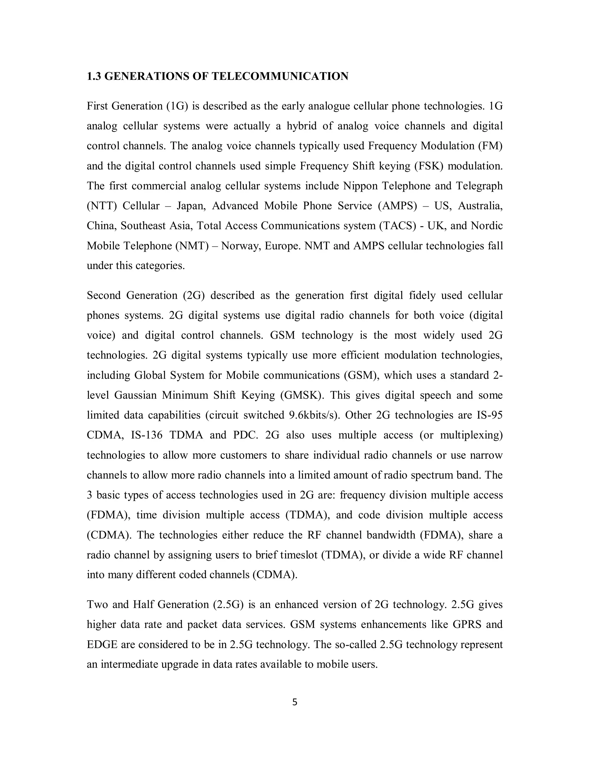 1.3 GENERATIONS OF TELECOMMUNICATION 
First Generation (1G) is described as the early analogue cellular phone technologies. 1G 
analog cellular systems were actually a hybrid of analog voice channels and digital 
control channels. The analog voice channels typically used Frequency Modulation (FM) 
and the digital control channels used simple Frequency Shift keying (FSK) modulation. 
The first commercial analog cellular systems include Nippon Telephone and Telegraph 
(NTT) Cellular – Japan, Advanced Mobile Phone Service (AMPS) – US, Australia, 
China, Southeast Asia, Total Access Communications system (TACS) - UK, and Nordic 
Mobile Telephone (NMT) – Norway, Europe. NMT and AMPS cellular technologies fall 
under this categories. 
Second Generation (2G) described as the generation first digital fidely used cellular 
phones systems. 2G digital systems use digital radio channels for both voice (digital 
voice) and digital control channels. GSM technology is the most widely used 2G 
technologies. 2G digital systems typically use more efficient modulation technologies, 
including Global System for Mobile communications (GSM), which uses a standard 2- 
level Gaussian Minimum Shift Keying (GMSK). This gives digital speech and some 
limited data capabilities (circuit switched 9.6kbits/s). Other 2G technologies are IS-95 
CDMA, IS-136 TDMA and PDC. 2G also uses multiple access (or multiplexing) 
technologies to allow more customers to share individual radio channels or use narrow 
channels to allow more radio channels into a limited amount of radio spectrum band. The 
3 basic types of access technologies used in 2G are: frequency division multiple access 
(FDMA), time division multiple access (TDMA), and code division multiple access 
(CDMA). The technologies either reduce the RF channel bandwidth (FDMA), share a 
radio channel by assigning users to brief timeslot (TDMA), or divide a wide RF channel 
into many different coded channels (CDMA). 
Two and Half Generation (2.5G) is an enhanced version of 2G technology. 2.5G gives 
higher data rate and packet data services. GSM systems enhancements like GPRS and 
EDGE are considered to be in 2.5G technology. The so-called 2.5G technology represent 
an intermediate upgrade in data rates available to mobile users. 
5 
 