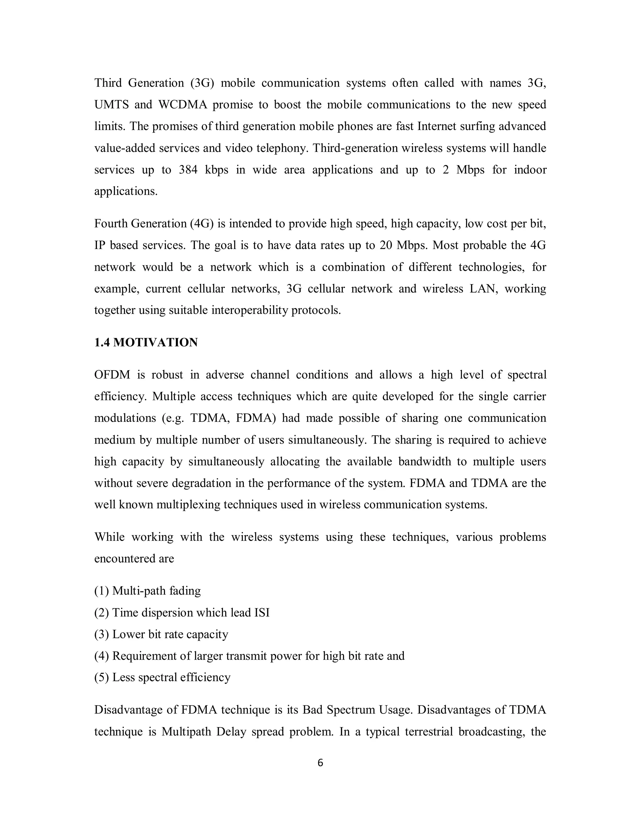 Third Generation (3G) mobile communication systems often called with names 3G, 
UMTS and WCDMA promise to boost the mobile communications to the new speed 
limits. The promises of third generation mobile phones are fast Internet surfing advanced 
value-added services and video telephony. Third-generation wireless systems will handle 
services up to 384 kbps in wide area applications and up to 2 Mbps for indoor 
applications. 
Fourth Generation (4G) is intended to provide high speed, high capacity, low cost per bit, 
IP based services. The goal is to have data rates up to 20 Mbps. Most probable the 4G 
network would be a network which is a combination of different technologies, for 
example, current cellular networks, 3G cellular network and wireless LAN, working 
together using suitable interoperability protocols. 
1.4 MOTIVATION 
OFDM is robust in adverse channel conditions and allows a high level of spectral 
efficiency. Multiple access techniques which are quite developed for the single carrier 
modulations (e.g. TDMA, FDMA) had made possible of sharing one communication 
medium by multiple number of users simultaneously. The sharing is required to achieve 
high capacity by simultaneously allocating the available bandwidth to multiple users 
without severe degradation in the performance of the system. FDMA and TDMA are the 
well known multiplexing techniques used in wireless communication systems. 
While working with the wireless systems using these techniques, various problems 
encountered are 
(1) Multi-path fading 
(2) Time dispersion which lead ISI 
(3) Lower bit rate capacity 
(4) Requirement of larger transmit power for high bit rate and 
(5) Less spectral efficiency 
Disadvantage of FDMA technique is its Bad Spectrum Usage. Disadvantages of TDMA 
technique is Multipath Delay spread problem. In a typical terrestrial broadcasting, the 
6 
 