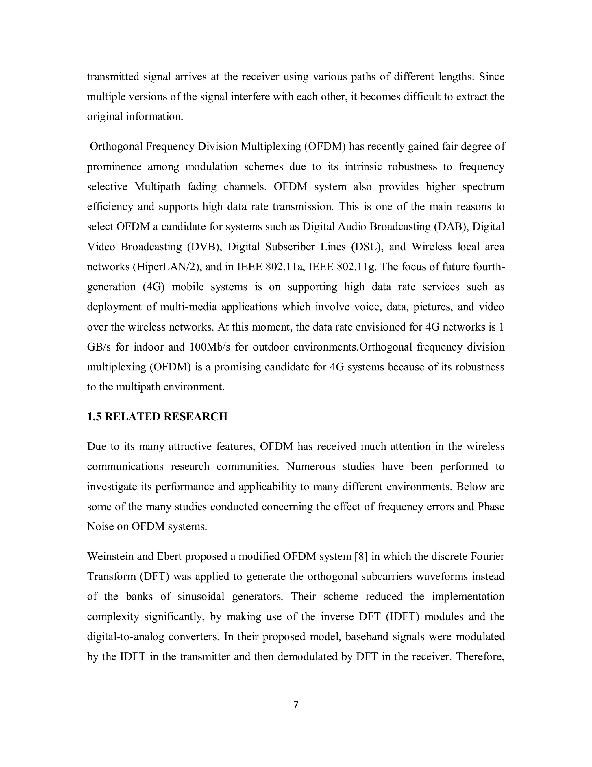 transmitted signal arrives at the receiver using various paths of different lengths. Since 
multiple versions of the signal interfere with each other, it becomes difficult to extract the 
original information. 
Orthogonal Frequency Division Multiplexing (OFDM) has recently gained fair degree of 
prominence among modulation schemes due to its intrinsic robustness to frequency 
selective Multipath fading channels. OFDM system also provides higher spectrum 
efficiency and supports high data rate transmission. This is one of the main reasons to 
select OFDM a candidate for systems such as Digital Audio Broadcasting (DAB), Digital 
Video Broadcasting (DVB), Digital Subscriber Lines (DSL), and Wireless local area 
networks (HiperLAN/2), and in IEEE 802.11a, IEEE 802.11g. The focus of future fourth-generation 
(4G) mobile systems is on supporting high data rate services such as 
deployment of multi-media applications which involve voice, data, pictures, and video 
over the wireless networks. At this moment, the data rate envisioned for 4G networks is 1 
GB/s for indoor and 100Mb/s for outdoor environments.Orthogonal frequency division 
multiplexing (OFDM) is a promising candidate for 4G systems because of its robustness 
to the multipath environment. 
1.5 RELATED RESEARCH 
Due to its many attractive features, OFDM has received much attention in the wireless 
communications research communities. Numerous studies have been performed to 
investigate its performance and applicability to many different environments. Below are 
some of the many studies conducted concerning the effect of frequency errors and Phase 
Noise on OFDM systems. 
Weinstein and Ebert proposed a modified OFDM system [8] in which the discrete Fourier 
Transform (DFT) was applied to generate the orthogonal subcarriers waveforms instead 
of the banks of sinusoidal generators. Their scheme reduced the implementation 
complexity significantly, by making use of the inverse DFT (IDFT) modules and the 
digital-to-analog converters. In their proposed model, baseband signals were modulated 
by the IDFT in the transmitter and then demodulated by DFT in the receiver. Therefore, 
7 
 