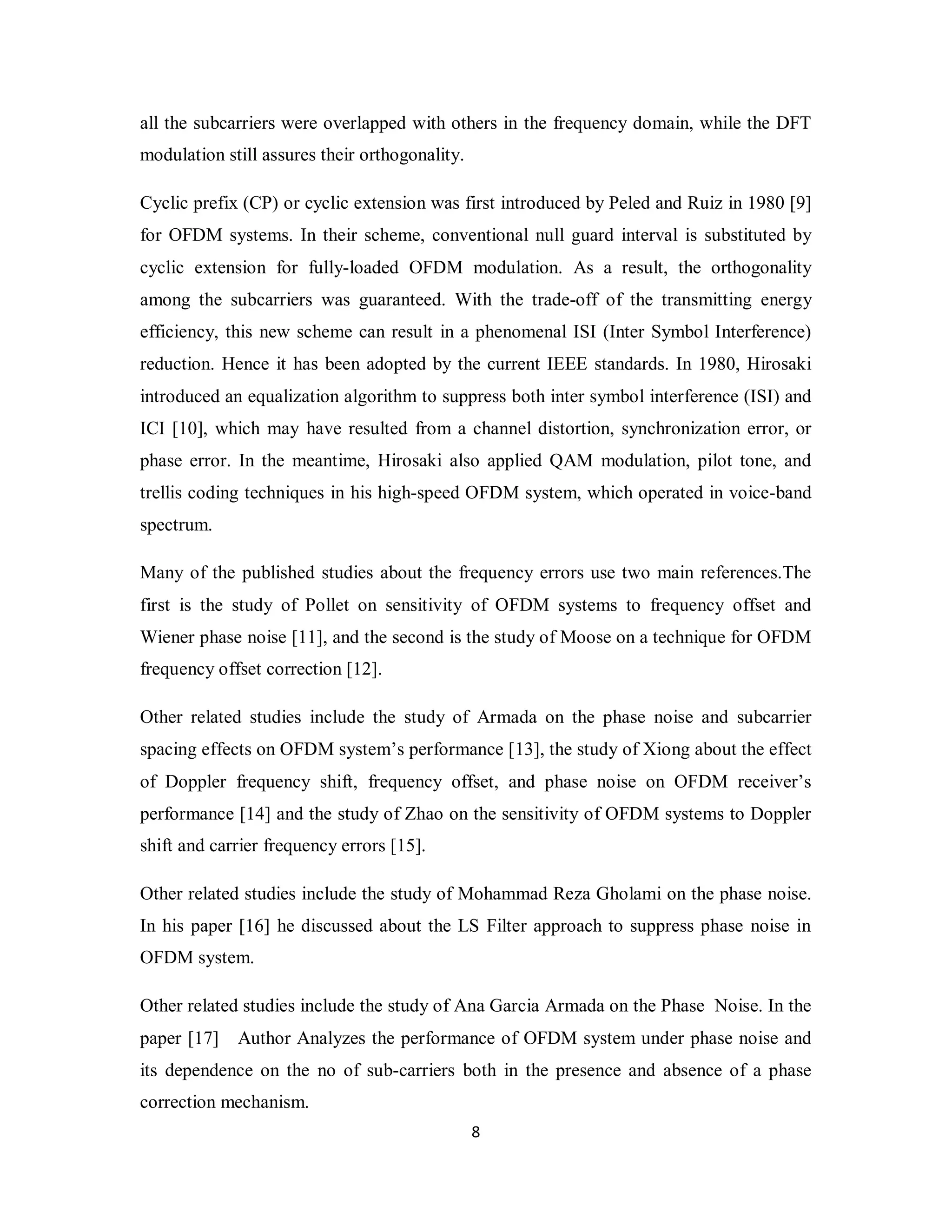 all the subcarriers were overlapped with others in the frequency domain, while the DFT 
modulation still assures their orthogonality. 
Cyclic prefix (CP) or cyclic extension was first introduced by Peled and Ruiz in 1980 [9] 
for OFDM systems. In their scheme, conventional null guard interval is substituted by 
cyclic extension for fully-loaded OFDM modulation. As a result, the orthogonality 
among the subcarriers was guaranteed. With the trade-off of the transmitting energy 
efficiency, this new scheme can result in a phenomenal ISI (Inter Symbol Interference) 
reduction. Hence it has been adopted by the current IEEE standards. In 1980, Hirosaki 
introduced an equalization algorithm to suppress both inter symbol interference (ISI) and 
ICI [10], which may have resulted from a channel distortion, synchronization error, or 
phase error. In the meantime, Hirosaki also applied QAM modulation, pilot tone, and 
trellis coding techniques in his high-speed OFDM system, which operated in voice-band 
spectrum. 
Many of the published studies about the frequency errors use two main references.The 
first is the study of Pollet on sensitivity of OFDM systems to frequency offset and 
Wiener phase noise [11], and the second is the study of Moose on a technique for OFDM 
frequency offset correction [12]. 
Other related studies include the study of Armada on the phase noise and subcarrier 
spacing effects on OFDM system’s performance [13], the study of Xiong about the effect 
of Doppler frequency shift, frequency offset, and phase noise on OFDM receiver’s 
performance [14] and the study of Zhao on the sensitivity of OFDM systems to Doppler 
shift and carrier frequency errors [15]. 
Other related studies include the study of Mohammad Reza Gholami on the phase noise. 
In his paper [16] he discussed about the LS Filter approach to suppress phase noise in 
OFDM system. 
Other related studies include the study of Ana Garcia Armada on the Phase Noise. In the 
paper [17] Author Analyzes the performance of OFDM system under phase noise and 
its dependence on the no of sub-carriers both in the presence and absence of a phase 
correction mechanism. 
8 
 