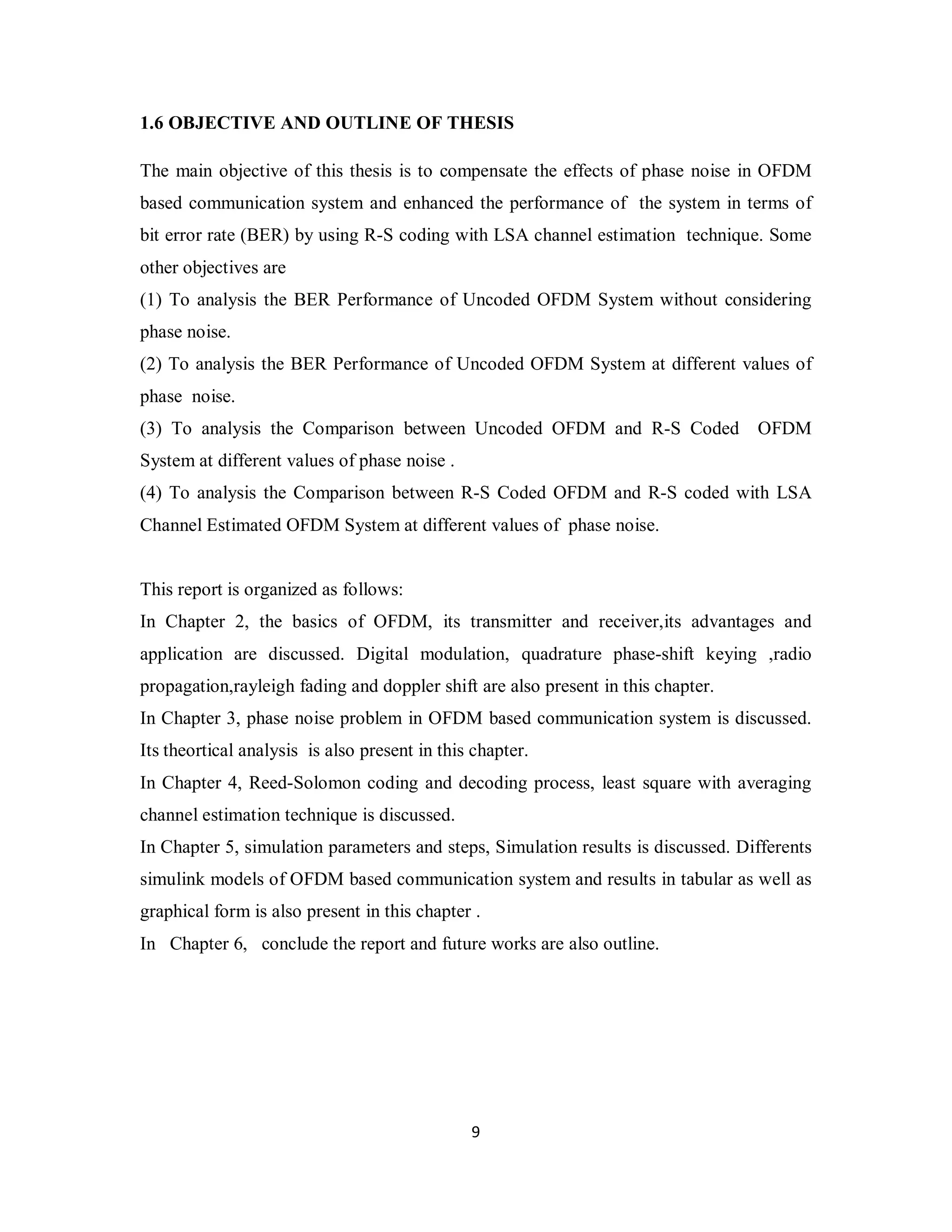 1.6 OBJECTIVE AND OUTLINE OF THESIS 
The main objective of this thesis is to compensate the effects of phase noise in OFDM 
based communication system and enhanced the performance of the system in terms of 
bit error rate (BER) by using R-S coding with LSA channel estimation technique. Some 
other objectives are 
(1) To analysis the BER Performance of Uncoded OFDM System without considering 
phase noise. 
(2) To analysis the BER Performance of Uncoded OFDM System at different values of 
phase noise. 
(3) To analysis the Comparison between Uncoded OFDM and R-S Coded OFDM 
System at different values of phase noise . 
(4) To analysis the Comparison between R-S Coded OFDM and R-S coded with LSA 
Channel Estimated OFDM System at different values of phase noise. 
This report is organized as follows: 
In Chapter 2, the basics of OFDM, its transmitter and receiver,its advantages and 
application are discussed. Digital modulation, quadrature phase-shift keying ,radio 
propagation,rayleigh fading and doppler shift are also present in this chapter. 
In Chapter 3, phase noise problem in OFDM based communication system is discussed. 
Its theortical analysis is also present in this chapter. 
In Chapter 4, Reed-Solomon coding and decoding process, least square with averaging 
channel estimation technique is discussed. 
In Chapter 5, simulation parameters and steps, Simulation results is discussed. Differents 
simulink models of OFDM based communication system and results in tabular as well as 
graphical form is also present in this chapter . 
In Chapter 6, conclude the report and future works are also outline. 
9 
 