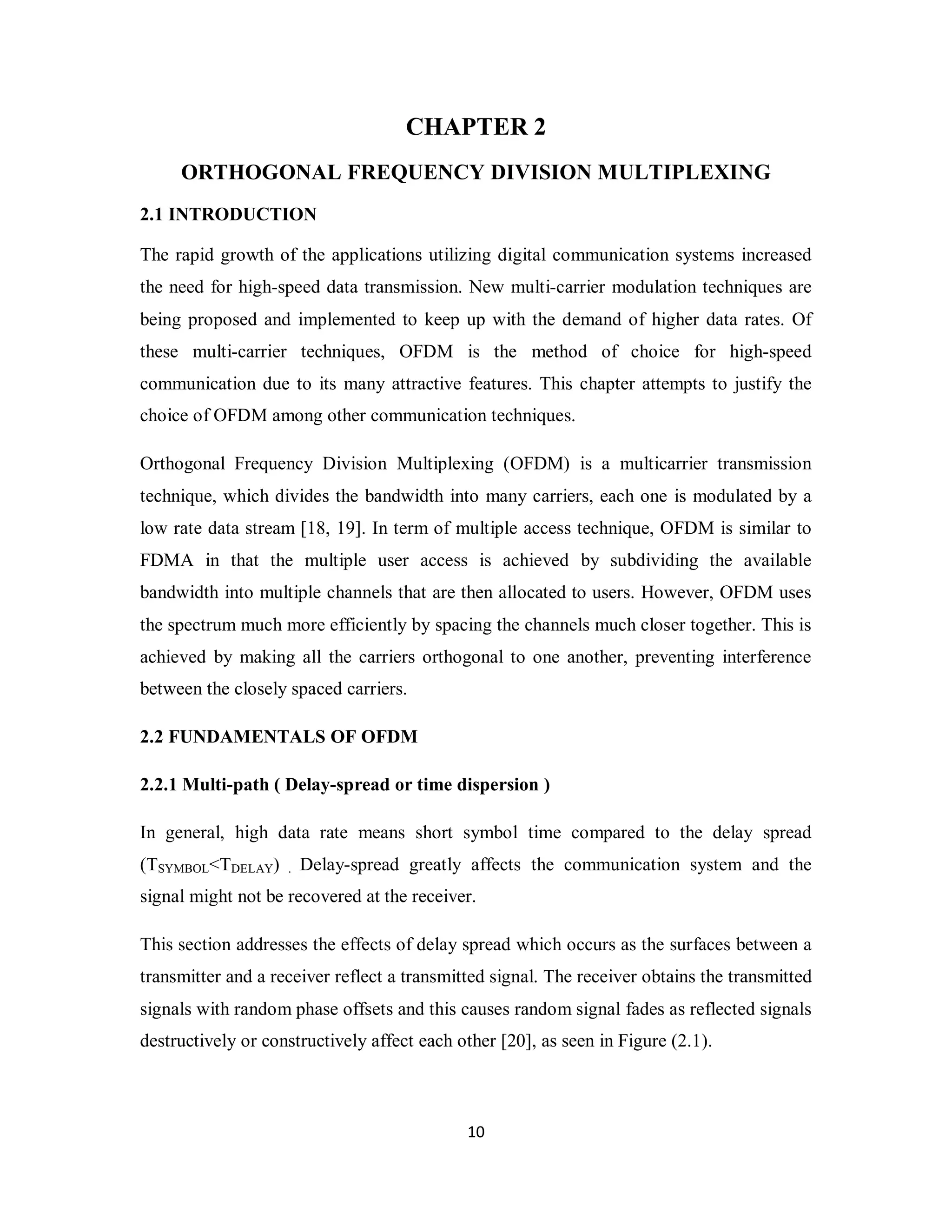CHAPTER 2 
ORTHOGONAL FREQUENCY DIVISION MULTIPLEXING 
2.1 INTRODUCTION 
The rapid growth of the applications utilizing digital communication systems increased 
the need for high-speed data transmission. New multi-carrier modulation techniques are 
being proposed and implemented to keep up with the demand of higher data rates. Of 
these multi-carrier techniques, OFDM is the method of choice for high-speed 
communication due to its many attractive features. This chapter attempts to justify the 
choice of OFDM among other communication techniques. 
Orthogonal Frequency Division Multiplexing (OFDM) is a multicarrier transmission 
technique, which divides the bandwidth into many carriers, each one is modulated by a 
low rate data stream [18, 19]. In term of multiple access technique, OFDM is similar to 
FDMA in that the multiple user access is achieved by subdividing the available 
bandwidth into multiple channels that are then allocated to users. However, OFDM uses 
the spectrum much more efficiently by spacing the channels much closer together. This is 
achieved by making all the carriers orthogonal to one another, preventing interference 
between the closely spaced carriers. 
2.2 FUNDAMENTALS OF OFDM 
2.2.1 Multi-path ( Delay-spread or time dispersion ) 
In general, high data rate means short symbol time compared to the delay spread 
(TSYMBOL<TDELAY) . Delay-spread greatly affects the communication system and the 
signal might not be recovered at the receiver. 
This section addresses the effects of delay spread which occurs as the surfaces between a 
transmitter and a receiver reflect a transmitted signal. The receiver obtains the transmitted 
signals with random phase offsets and this causes random signal fades as reflected signals 
destructively or constructively affect each other [20], as seen in Figure (2.1). 
1 0 
 
