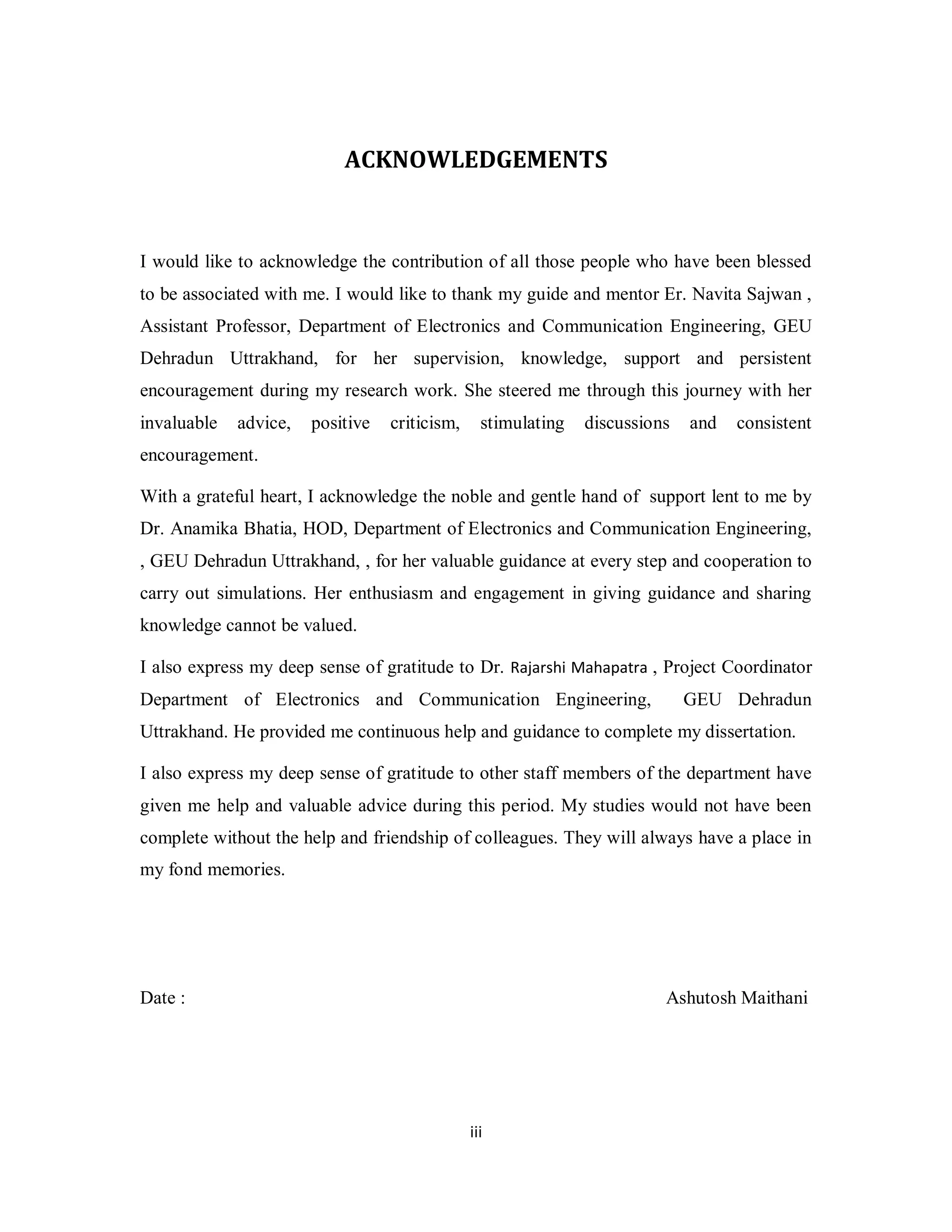 ACKNOWLEDGEMENTS 
I would like to acknowledge the contribution of all those people who have been blessed 
to be associated with me. I would like to thank my guide and mentor Er. Navita Sajwan , 
Assistant Professor, Department of Electronics and Communication Engineering, GEU 
Dehradun Uttrakhand, for her supervision, knowledge, support and persistent 
encouragement during my research work. She steered me through this journey with her 
invaluable advice, positive criticism, stimulating discussions and consistent 
encouragement. 
With a grateful heart, I acknowledge the noble and gentle hand of support lent to me by 
Dr. Anamika Bhatia, HOD, Department of Electronics and Communication Engineering, 
, GEU Dehradun Uttrakhand, , for her valuable guidance at every step and cooperation to 
carry out simulations. Her enthusiasm and engagement in giving guidance and sharing 
knowledge cannot be valued. 
I also express my deep sense of gratitude to Dr. Rajarshi Mahapatra , Project Coordinator 
Department of Electronics and Communication Engineering, GEU Dehradun 
Uttrakhand. He provided me continuous help and guidance to complete my dissertation. 
I also express my deep sense of gratitude to other staff members of the department have 
given me help and valuable advice during this period. My studies would not have been 
complete without the help and friendship of colleagues. They will always have a place in 
my fond memories. 
Date : Ashutosh Maithani 
ii i 
 