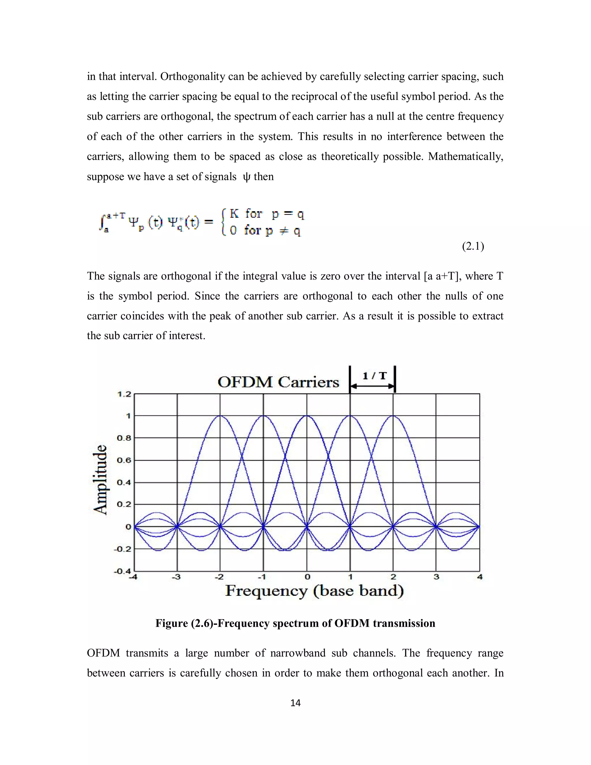 in that interval. Orthogonality can be achieved by carefully selecting carrier spacing, such 
as letting the carrier spacing be equal to the reciprocal of the useful symbol period. As the 
sub carriers are orthogonal, the spectrum of each carrier has a null at the centre frequency 
of each of the other carriers in the system. This results in no interference between the 
carriers, allowing them to be spaced as close as theoretically possible. Mathematically, 
suppose we have a set of signals ψ then 
1 4 
(2.1) 
The signals are orthogonal if the integral value is zero over the interval [a a+T], where T 
is the symbol period. Since the carriers are orthogonal to each other the nulls of one 
carrier coincides with the peak of another sub carrier. As a result it is possible to extract 
the sub carrier of interest. 
Figure (2.6)-Frequency spectrum of OFDM transmission 
OFDM transmits a large number of narrowband sub channels. The frequency range 
between carriers is carefully chosen in order to make them orthogonal each another. In 
 