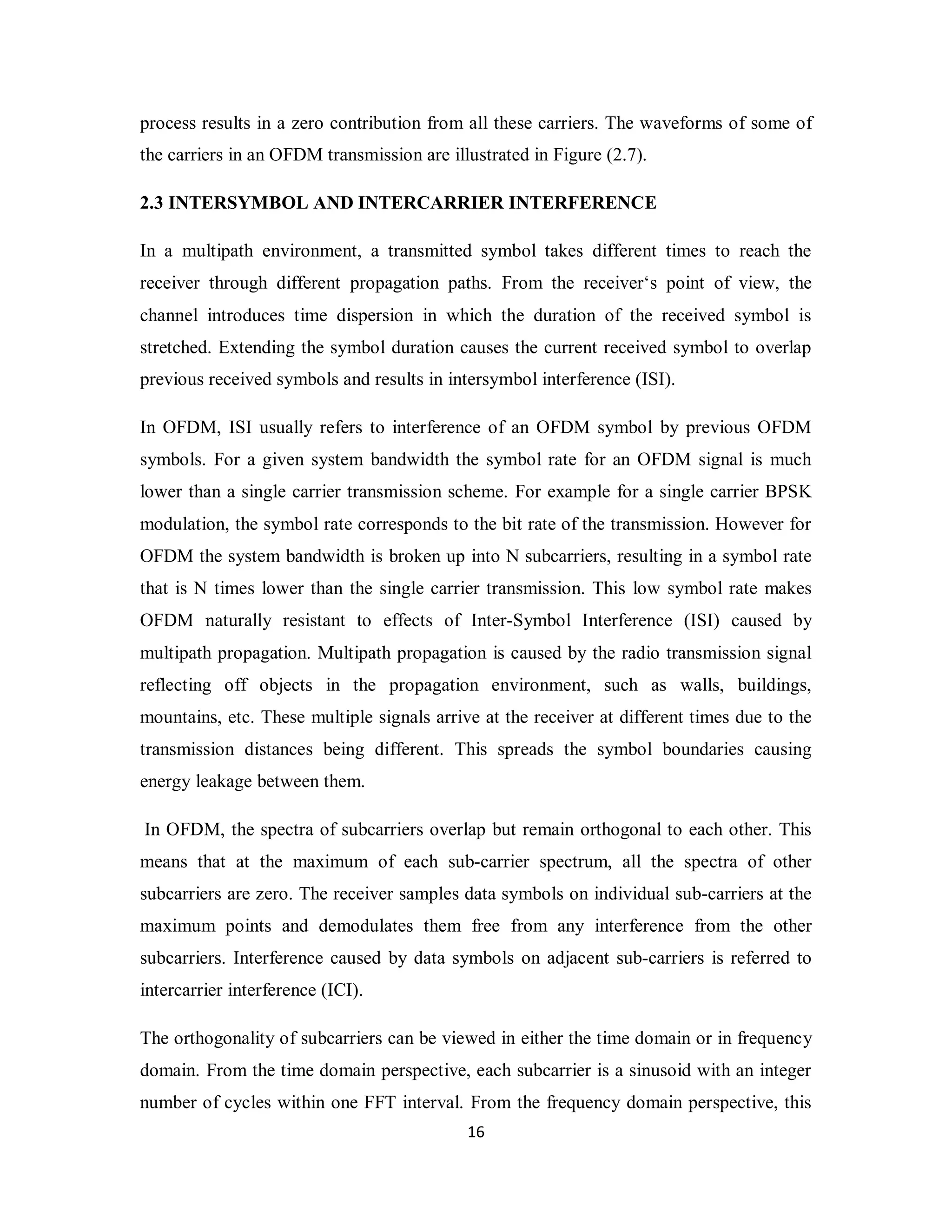 process results in a zero contribution from all these carriers. The waveforms of some of 
the carriers in an OFDM transmission are illustrated in Figure (2.7). 
2.3 INTERSYMBOL AND INTERCARRIER INTERFERENCE 
In a multipath environment, a transmitted symbol takes different times to reach the 
receiver through different propagation paths. From the receiver‘s point of view, the 
channel introduces time dispersion in which the duration of the received symbol is 
stretched. Extending the symbol duration causes the current received symbol to overlap 
previous received symbols and results in intersymbol interference (ISI). 
In OFDM, ISI usually refers to interference of an OFDM symbol by previous OFDM 
symbols. For a given system bandwidth the symbol rate for an OFDM signal is much 
lower than a single carrier transmission scheme. For example for a single carrier BPSK 
modulation, the symbol rate corresponds to the bit rate of the transmission. However for 
OFDM the system bandwidth is broken up into N subcarriers, resulting in a symbol rate 
that is N times lower than the single carrier transmission. This low symbol rate makes 
OFDM naturally resistant to effects of Inter-Symbol Interference (ISI) caused by 
multipath propagation. Multipath propagation is caused by the radio transmission signal 
reflecting off objects in the propagation environment, such as walls, buildings, 
mountains, etc. These multiple signals arrive at the receiver at different times due to the 
transmission distances being different. This spreads the symbol boundaries causing 
energy leakage between them. 
In OFDM, the spectra of subcarriers overlap but remain orthogonal to each other. This 
means that at the maximum of each sub-carrier spectrum, all the spectra of other 
subcarriers are zero. The receiver samples data symbols on individual sub-carriers at the 
maximum points and demodulates them free from any interference from the other 
subcarriers. Interference caused by data symbols on adjacent sub-carriers is referred to 
intercarrier interference (ICI). 
The orthogonality of subcarriers can be viewed in either the time domain or in frequency 
domain. From the time domain perspective, each subcarrier is a sinusoid with an integer 
number of cycles within one FFT interval. From the frequency domain perspective, this 
1 6 
 