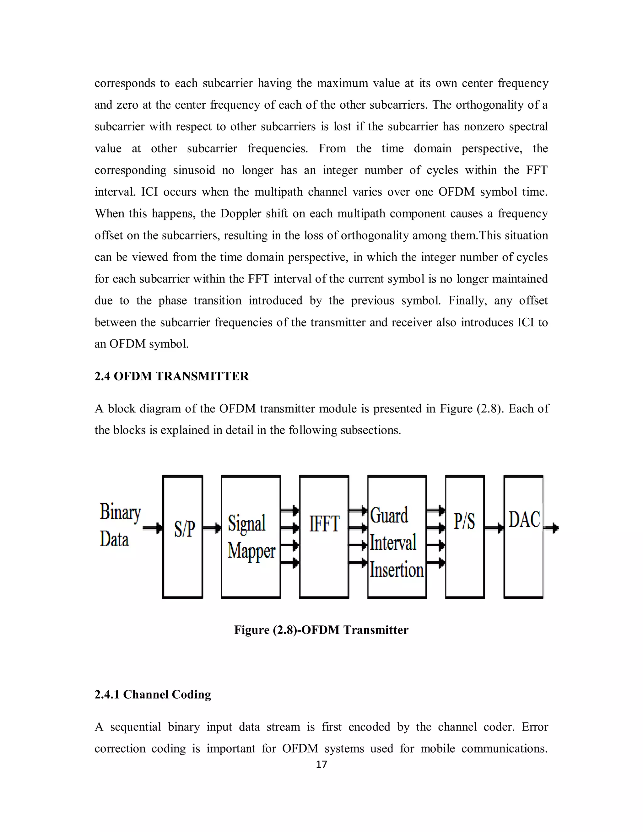 corresponds to each subcarrier having the maximum value at its own center frequency 
and zero at the center frequency of each of the other subcarriers. The orthogonality of a 
subcarrier with respect to other subcarriers is lost if the subcarrier has nonzero spectral 
value at other subcarrier frequencies. From the time domain perspective, the 
corresponding sinusoid no longer has an integer number of cycles within the FFT 
interval. ICI occurs when the multipath channel varies over one OFDM symbol time. 
When this happens, the Doppler shift on each multipath component causes a frequency 
offset on the subcarriers, resulting in the loss of orthogonality among them.This situation 
can be viewed from the time domain perspective, in which the integer number of cycles 
for each subcarrier within the FFT interval of the current symbol is no longer maintained 
due to the phase transition introduced by the previous symbol. Finally, any offset 
between the subcarrier frequencies of the transmitter and receiver also introduces ICI to 
an OFDM symbol. 
2.4 OFDM TRANSMITTER 
A block diagram of the OFDM transmitter module is presented in Figure (2.8). Each of 
the blocks is explained in detail in the following subsections. 
Figure (2.8)-OFDM Transmitter 
2.4.1 Channel Coding 
A sequential binary input data stream is first encoded by the channel coder. Error 
correction coding is important for OFDM systems used for mobile communications. 
1 7 
 