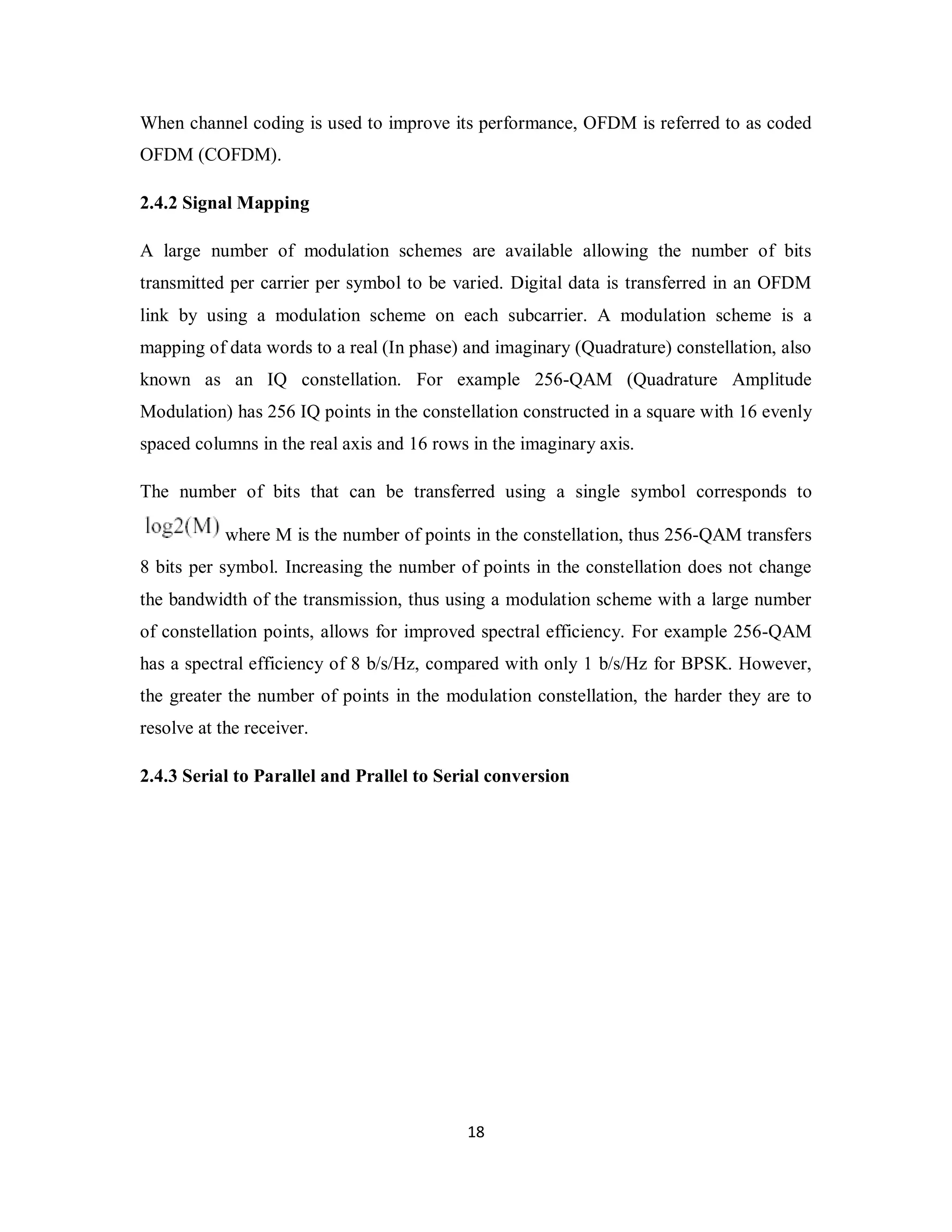 When channel coding is used to improve its performance, OFDM is referred to as coded 
OFDM (COFDM). 
2.4.2 Signal Mapping 
A large number of modulation schemes are available allowing the number of bits 
transmitted per carrier per symbol to be varied. Digital data is transferred in an OFDM 
link by using a modulation scheme on each subcarrier. A modulation scheme is a 
mapping of data words to a real (In phase) and imaginary (Quadrature) constellation, also 
known as an IQ constellation. For example 256-QAM (Quadrature Amplitude 
Modulation) has 256 IQ points in the constellation constructed in a square with 16 evenly 
spaced columns in the real axis and 16 rows in the imaginary axis. 
The number of bits that can be transferred using a single symbol corresponds to 
where M is the number of points in the constellation, thus 256-QAM transfers 
8 bits per symbol. Increasing the number of points in the constellation does not change 
the bandwidth of the transmission, thus using a modulation scheme with a large number 
of constellation points, allows for improved spectral efficiency. For example 256-QAM 
has a spectral efficiency of 8 b/s/Hz, compared with only 1 b/s/Hz for BPSK. However, 
the greater the number of points in the modulation constellation, the harder they are to 
resolve at the receiver. 
2.4.3 Serial to Parallel and Prallel to Serial conversion 
1 8 
 