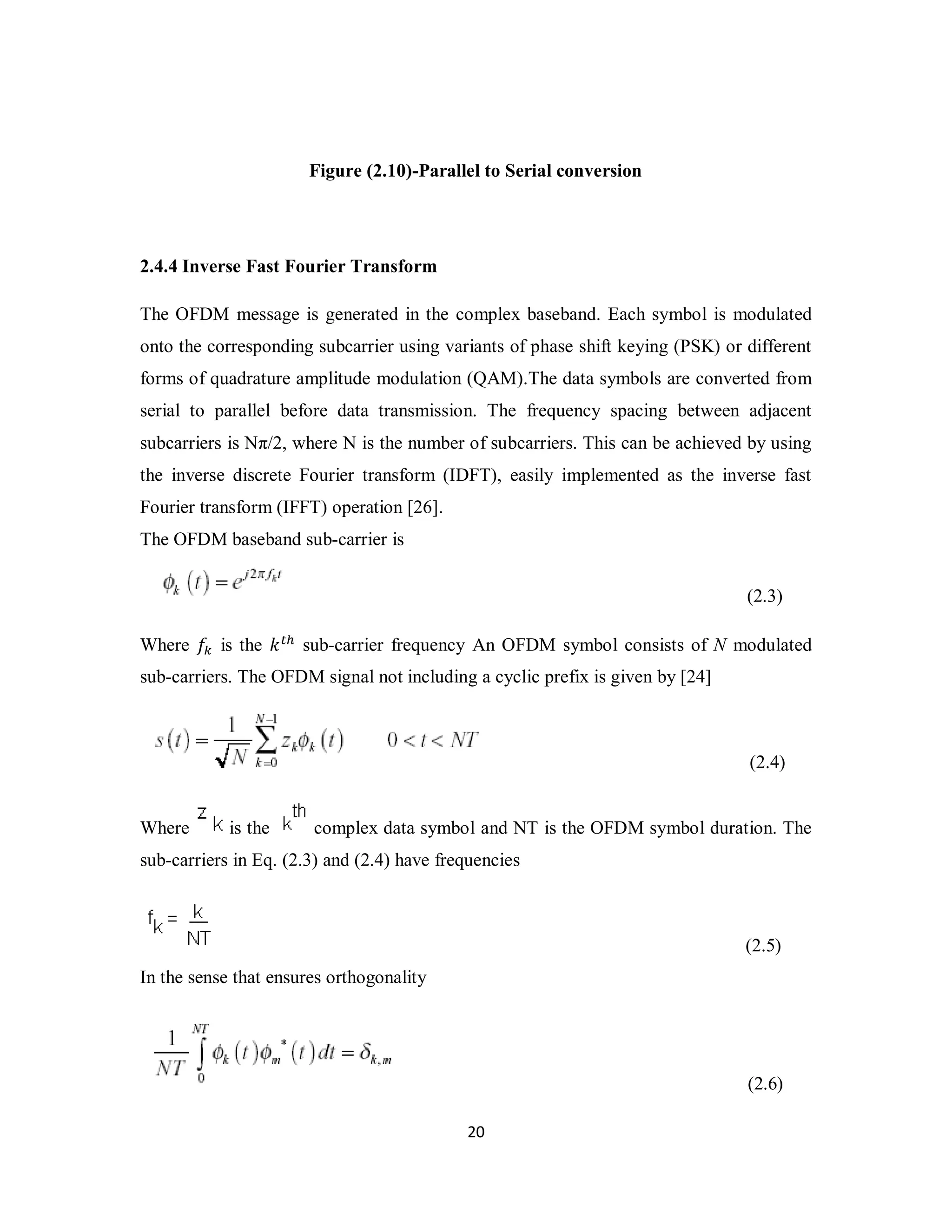 Figure (2.10)-Parallel to Serial conversion 
2.4.4 Inverse Fast Fourier Transform 
The OFDM message is generated in the complex baseband. Each symbol is modulated 
onto the corresponding subcarrier using variants of phase shift keying (PSK) or different 
forms of quadrature amplitude modulation (QAM).The data symbols are converted from 
serial to parallel before data transmission. The frequency spacing between adjacent 
subcarriers is Nπ/2, where N is the number of subcarriers. This can be achieved by using 
the inverse discrete Fourier transform (IDFT), easily implemented as the inverse fast 
Fourier transform (IFFT) operation [26]. 
The OFDM baseband sub-carrier is 
2 0 
(2.3) 
Where ݂௞ is the ݇௧௛ sub-carrier frequency An OFDM symbol consists of N modulated 
sub-carriers. The OFDM signal not including a cyclic prefix is given by [24] 
(2.4) 
Where is the complex data symbol and NT is the OFDM symbol duration. The 
sub-carriers in Eq. (2.3) and (2.4) have frequencies 
(2.5) 
In the sense that ensures orthogonality 
(2.6) 
 