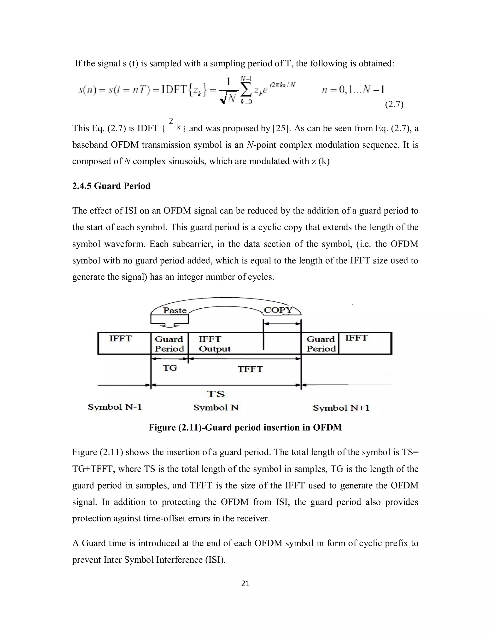 If the signal s (t) is sampled with a sampling period of T, the following is obtained: 
2 1 
(2.7) 
This Eq. (2.7) is IDFT { } and was proposed by [25]. As can be seen from Eq. (2.7), a 
baseband OFDM transmission symbol is an N-point complex modulation sequence. It is 
composed of N complex sinusoids, which are modulated with z (k) 
2.4.5 Guard Period 
The effect of ISI on an OFDM signal can be reduced by the addition of a guard period to 
the start of each symbol. This guard period is a cyclic copy that extends the length of the 
symbol waveform. Each subcarrier, in the data section of the symbol, (i.e. the OFDM 
symbol with no guard period added, which is equal to the length of the IFFT size used to 
generate the signal) has an integer number of cycles. 
Figure (2.11)-Guard period insertion in OFDM 
Figure (2.11) shows the insertion of a guard period. The total length of the symbol is TS= 
TG+TFFT, where TS is the total length of the symbol in samples, TG is the length of the 
guard period in samples, and TFFT is the size of the IFFT used to generate the OFDM 
signal. In addition to protecting the OFDM from ISI, the guard period also provides 
protection against time-offset errors in the receiver. 
A Guard time is introduced at the end of each OFDM symbol in form of cyclic prefix to 
prevent Inter Symbol Interference (ISI). 
 