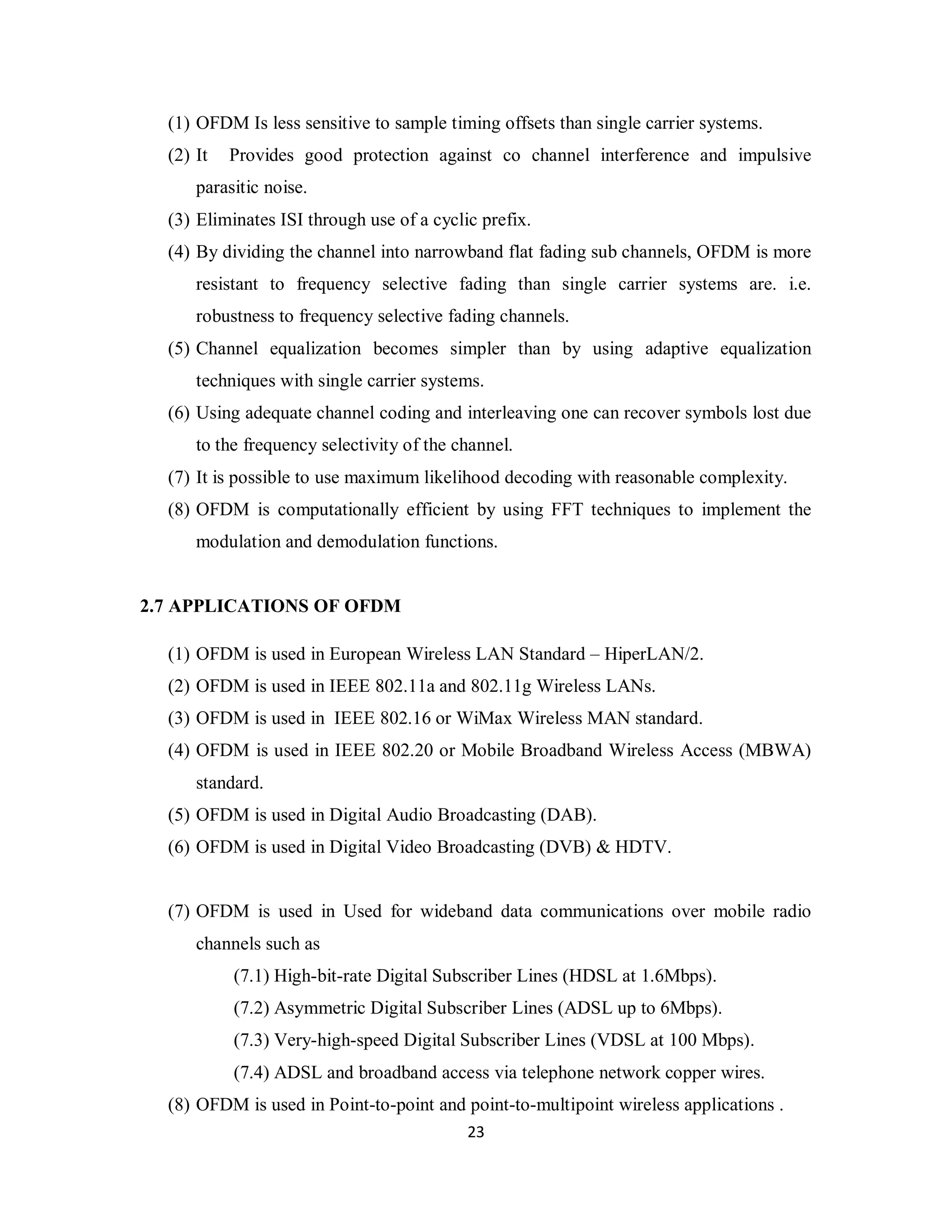(1) OFDM Is less sensitive to sample timing offsets than single carrier systems. 
(2) It Provides good protection against co channel interference and impulsive 
2 3 
parasitic noise. 
(3) Eliminates ISI through use of a cyclic prefix. 
(4) By dividing the channel into narrowband flat fading sub channels, OFDM is more 
resistant to frequency selective fading than single carrier systems are. i.e. 
robustness to frequency selective fading channels. 
(5) Channel equalization becomes simpler than by using adaptive equalization 
techniques with single carrier systems. 
(6) Using adequate channel coding and interleaving one can recover symbols lost due 
to the frequency selectivity of the channel. 
(7) It is possible to use maximum likelihood decoding with reasonable complexity. 
(8) OFDM is computationally efficient by using FFT techniques to implement the 
modulation and demodulation functions. 
2.7 APPLICATIONS OF OFDM 
(1) OFDM is used in European Wireless LAN Standard – HiperLAN/2. 
(2) OFDM is used in IEEE 802.11a and 802.11g Wireless LANs. 
(3) OFDM is used in IEEE 802.16 or WiMax Wireless MAN standard. 
(4) OFDM is used in IEEE 802.20 or Mobile Broadband Wireless Access (MBWA) 
standard. 
(5) OFDM is used in Digital Audio Broadcasting (DAB). 
(6) OFDM is used in Digital Video Broadcasting (DVB) & HDTV. 
(7) OFDM is used in Used for wideband data communications over mobile radio 
channels such as 
(7.1) High-bit-rate Digital Subscriber Lines (HDSL at 1.6Mbps). 
(7.2) Asymmetric Digital Subscriber Lines (ADSL up to 6Mbps). 
(7.3) Very-high-speed Digital Subscriber Lines (VDSL at 100 Mbps). 
(7.4) ADSL and broadband access via telephone network copper wires. 
(8) OFDM is used in Point-to-point and point-to-multipoint wireless applications . 
 