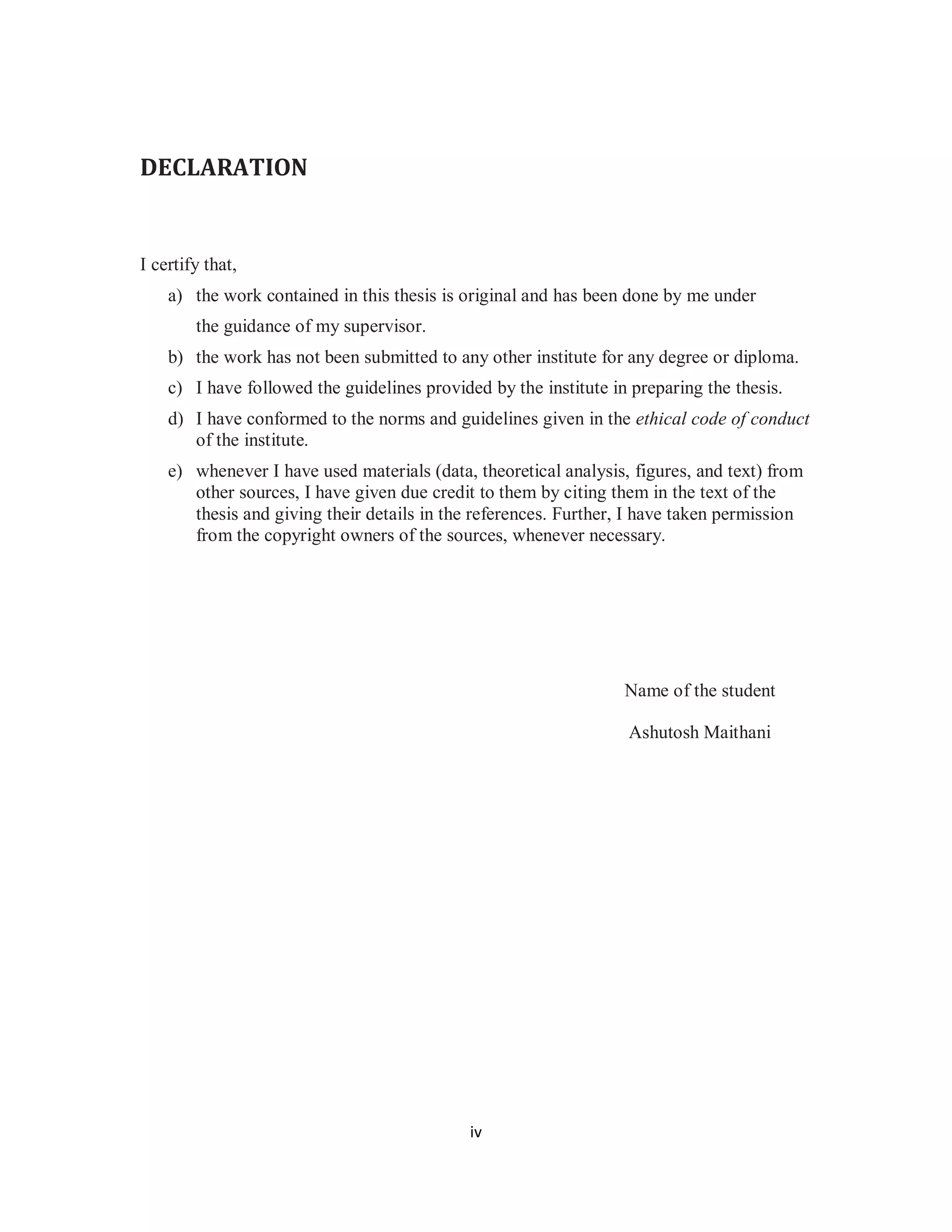 iv 
DECLARATION 
I certify that, 
a) the work contained in this thesis is original and has been done by me under 
the guidance of my supervisor. 
b) the work has not been submitted to any other institute for any degree or diploma. 
c) I have followed the guidelines provided by the institute in preparing the thesis. 
d) I have conformed to the norms and guidelines given in the ethical code of conduct 
of the institute. 
e) whenever I have used materials (data, theoretical analysis, figures, and text) from 
other sources, I have given due credit to them by citing them in the text of the 
thesis and giving their details in the references. Further, I have taken permission 
from the copyright owners of the sources, whenever necessary. 
Name of the student 
Ashutosh Maithani 
 