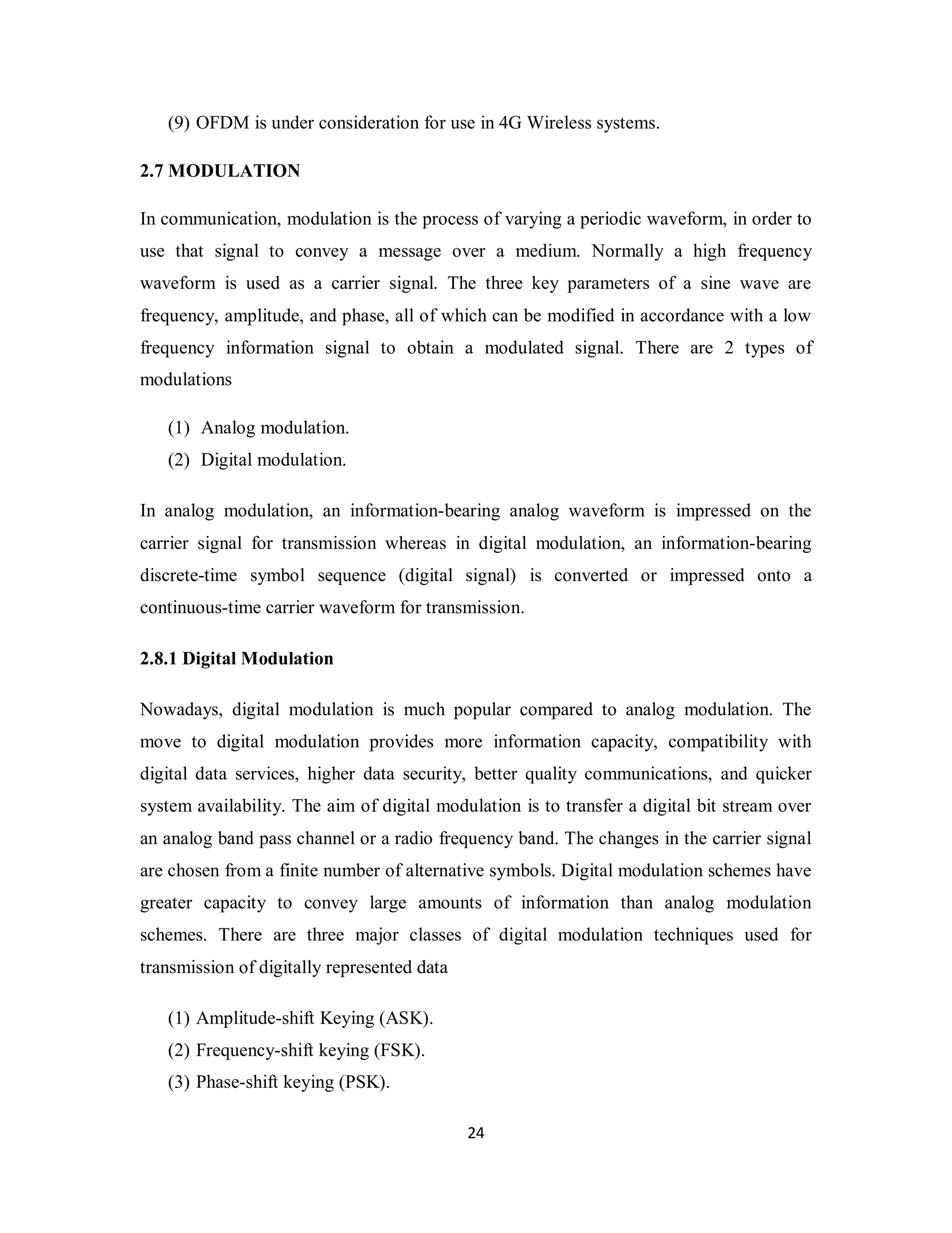 (9) OFDM is under consideration for use in 4G Wireless systems. 
2.7 MODULATION 
In communication, modulation is the process of varying a periodic waveform, in order to 
use that signal to convey a message over a medium. Normally a high frequency 
waveform is used as a carrier signal. The three key parameters of a sine wave are 
frequency, amplitude, and phase, all of which can be modified in accordance with a low 
frequency information signal to obtain a modulated signal. There are 2 types of 
modulations 
2 4 
(1) Analog modulation. 
(2) Digital modulation. 
In analog modulation, an information-bearing analog waveform is impressed on the 
carrier signal for transmission whereas in digital modulation, an information-bearing 
discrete-time symbol sequence (digital signal) is converted or impressed onto a 
continuous-time carrier waveform for transmission. 
2.8.1 Digital Modulation 
Nowadays, digital modulation is much popular compared to analog modulation. The 
move to digital modulation provides more information capacity, compatibility with 
digital data services, higher data security, better quality communications, and quicker 
system availability. The aim of digital modulation is to transfer a digital bit stream over 
an analog band pass channel or a radio frequency band. The changes in the carrier signal 
are chosen from a finite number of alternative symbols. Digital modulation schemes have 
greater capacity to convey large amounts of information than analog modulation 
schemes. There are three major classes of digital modulation techniques used for 
transmission of digitally represented data 
(1) Amplitude-shift Keying (ASK). 
(2) Frequency-shift keying (FSK). 
(3) Phase-shift keying (PSK). 
 