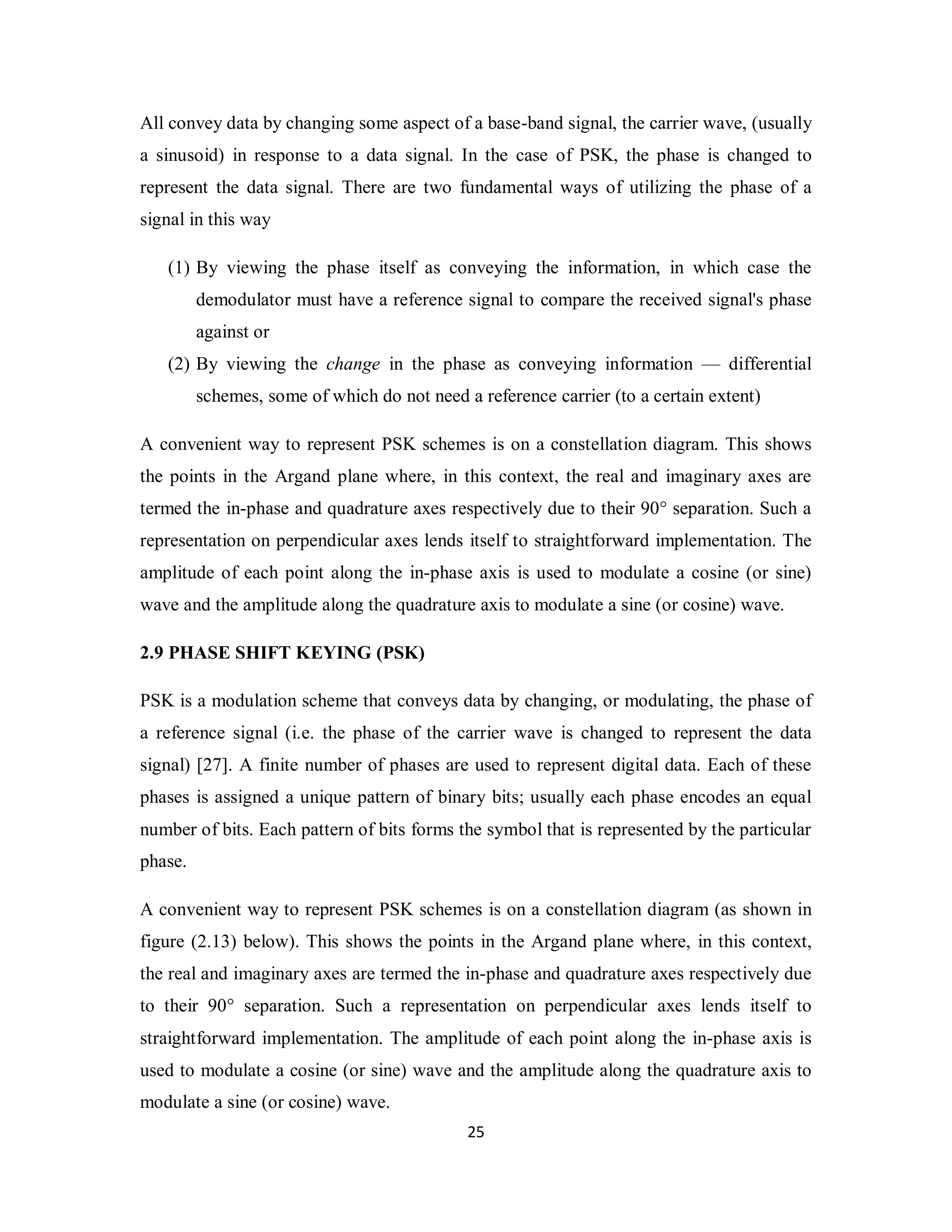 All convey data by changing some aspect of a base-band signal, the carrier wave, (usually 
a sinusoid) in response to a data signal. In the case of PSK, the phase is changed to 
represent the data signal. There are two fundamental ways of utilizing the phase of a 
signal in this way 
(1) By viewing the phase itself as conveying the information, in which case the 
demodulator must have a reference signal to compare the received signal's phase 
against or 
(2) By viewing the change in the phase as conveying information — differential 
schemes, some of which do not need a reference carrier (to a certain extent) 
A convenient way to represent PSK schemes is on a constellation diagram. This shows 
the points in the Argand plane where, in this context, the real and imaginary axes are 
termed the in-phase and quadrature axes respectively due to their 90° separation. Such a 
representation on perpendicular axes lends itself to straightforward implementation. The 
amplitude of each point along the in-phase axis is used to modulate a cosine (or sine) 
wave and the amplitude along the quadrature axis to modulate a sine (or cosine) wave. 
2.9 PHASE SHIFT KEYING (PSK) 
PSK is a modulation scheme that conveys data by changing, or modulating, the phase of 
a reference signal (i.e. the phase of the carrier wave is changed to represent the data 
signal) [27]. A finite number of phases are used to represent digital data. Each of these 
phases is assigned a unique pattern of binary bits; usually each phase encodes an equal 
number of bits. Each pattern of bits forms the symbol that is represented by the particular 
phase. 
A convenient way to represent PSK schemes is on a constellation diagram (as shown in 
figure (2.13) below). This shows the points in the Argand plane where, in this context, 
the real and imaginary axes are termed the in-phase and quadrature axes respectively due 
to their 90° separation. Such a representation on perpendicular axes lends itself to 
straightforward implementation. The amplitude of each point along the in-phase axis is 
used to modulate a cosine (or sine) wave and the amplitude along the quadrature axis to 
modulate a sine (or cosine) wave. 
2 5 
 