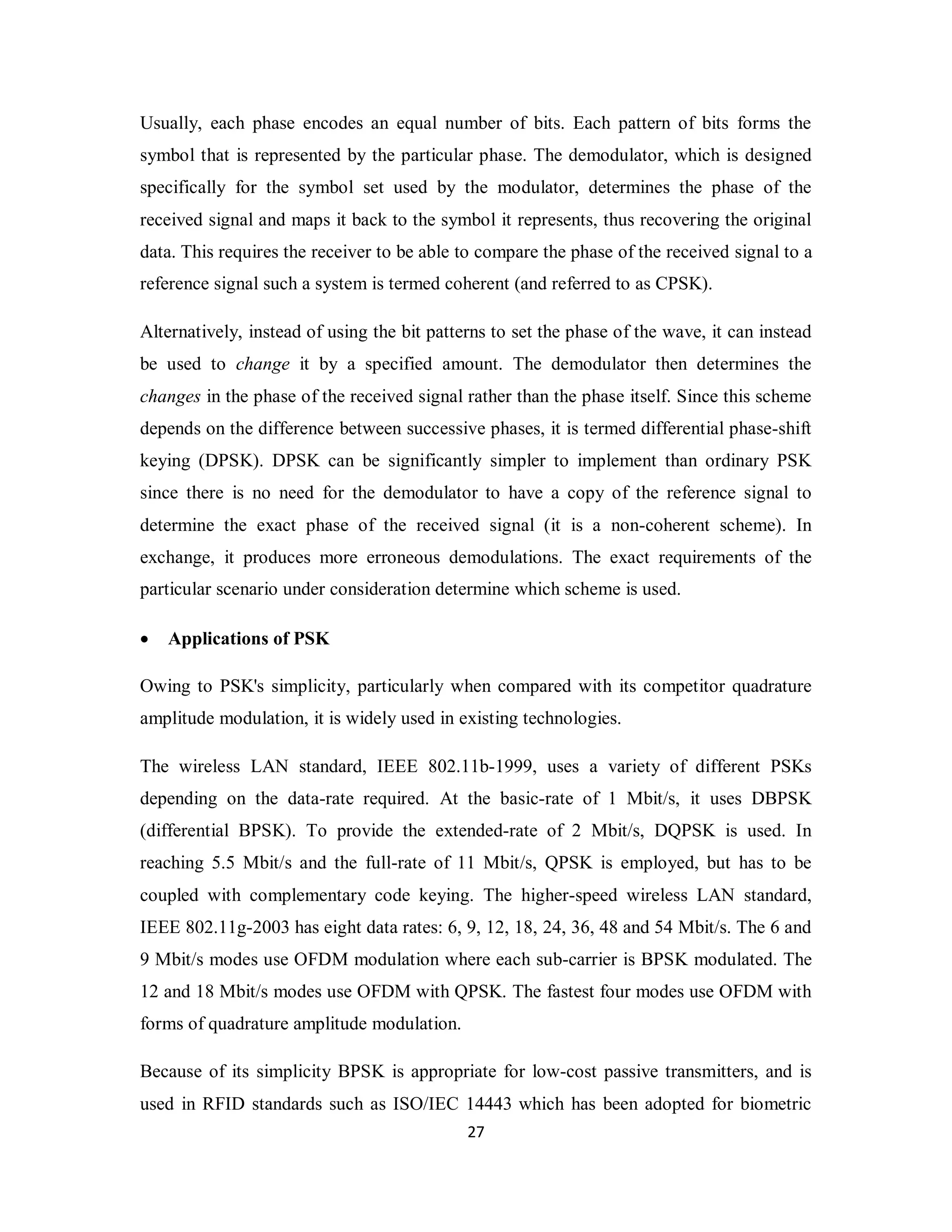 Usually, each phase encodes an equal number of bits. Each pattern of bits forms the 
symbol that is represented by the particular phase. The demodulator, which is designed 
specifically for the symbol set used by the modulator, determines the phase of the 
received signal and maps it back to the symbol it represents, thus recovering the original 
data. This requires the receiver to be able to compare the phase of the received signal to a 
reference signal such a system is termed coherent (and referred to as CPSK). 
Alternatively, instead of using the bit patterns to set the phase of the wave, it can instead 
be used to change it by a specified amount. The demodulator then determines the 
changes in the phase of the received signal rather than the phase itself. Since this scheme 
depends on the difference between successive phases, it is termed differential phase-shift 
keying (DPSK). DPSK can be significantly simpler to implement than ordinary PSK 
since there is no need for the demodulator to have a copy of the reference signal to 
determine the exact phase of the received signal (it is a non-coherent scheme). In 
exchange, it produces more erroneous demodulations. The exact requirements of the 
particular scenario under consideration determine which scheme is used. 
 Applications of PSK 
Owing to PSK's simplicity, particularly when compared with its competitor quadrature 
amplitude modulation, it is widely used in existing technologies. 
The wireless LAN standard, IEEE 802.11b-1999, uses a variety of different PSKs 
depending on the data-rate required. At the basic-rate of 1 Mbit/s, it uses DBPSK 
(differential BPSK). To provide the extended-rate of 2 Mbit/s, DQPSK is used. In 
reaching 5.5 Mbit/s and the full-rate of 11 Mbit/s, QPSK is employed, but has to be 
coupled with complementary code keying. The higher-speed wireless LAN standard, 
IEEE 802.11g-2003 has eight data rates: 6, 9, 12, 18, 24, 36, 48 and 54 Mbit/s. The 6 and 
9 Mbit/s modes use OFDM modulation where each sub-carrier is BPSK modulated. The 
12 and 18 Mbit/s modes use OFDM with QPSK. The fastest four modes use OFDM with 
forms of quadrature amplitude modulation. 
Because of its simplicity BPSK is appropriate for low-cost passive transmitters, and is 
used in RFID standards such as ISO/IEC 14443 which has been adopted for biometric 
2 7 
 