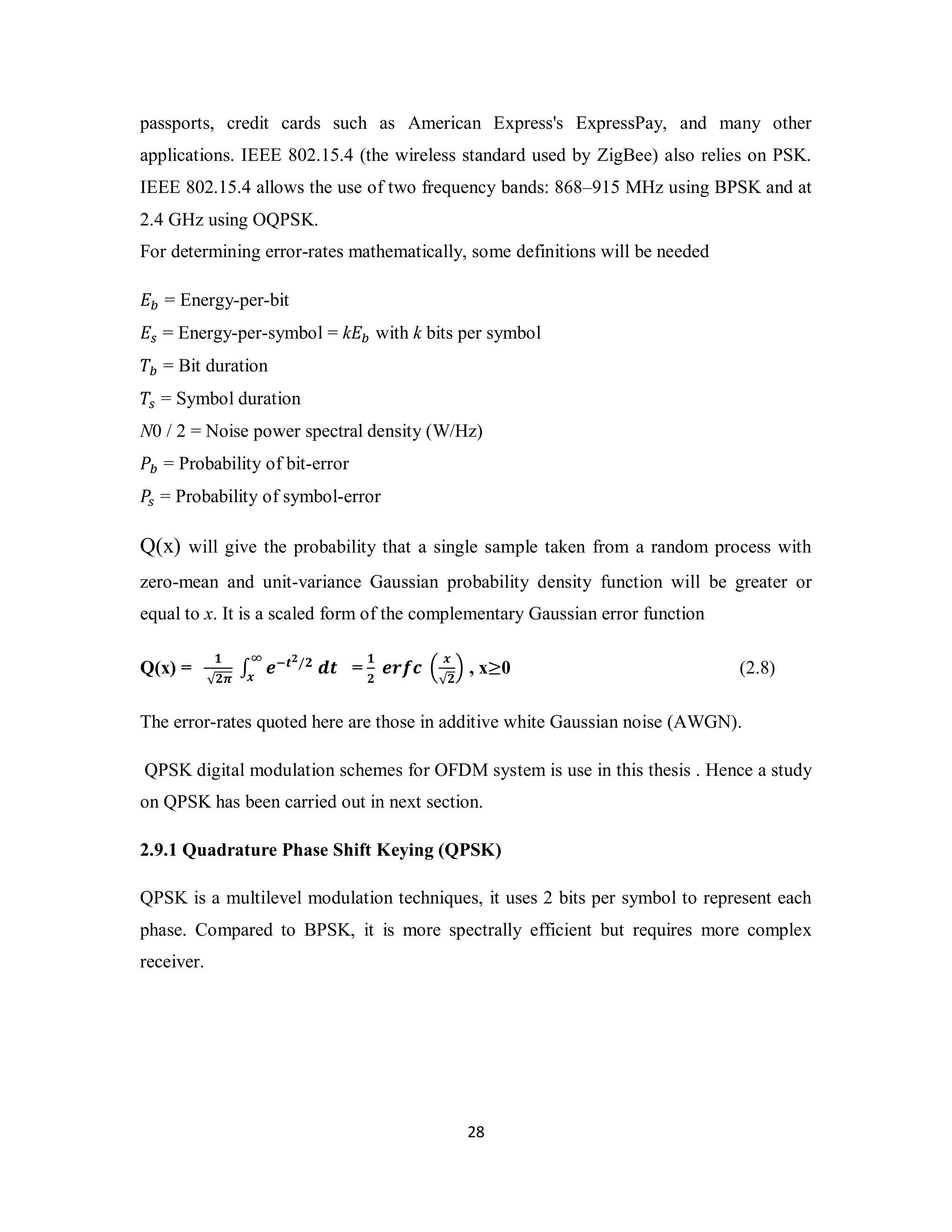 passports, credit cards such as American Express's ExpressPay, and many other 
applications. IEEE 802.15.4 (the wireless standard used by ZigBee) also relies on PSK. 
IEEE 802.15.4 allows the use of two frequency bands: 868–915 MHz using BPSK and at 
2.4 GHz using OQPSK. 
For determining error-rates mathematically, some definitions will be needed 
ܧ௕ = Energy-per-bit 
ܧ௦ = Energy-per-symbol = kܧ௕ with k bits per symbol 
ܶ௕ = Bit duration 
ܶ௦ = Symbol duration 
N0 / 2 = Noise power spectral density (W/Hz) 
ܲ௕ = Probability of bit-error 
ܲ௦ = Probability of symbol-error 
Q(x) will give the probability that a single sample taken from a random process with 
zero-mean and unit-variance Gaussian probability density function will be greater or 
equal to x. It is a scaled form of the complementary Gaussian error function 
2 8 
√૛࣊ ∫ ࢋି࢚૛/૛ ࢊ࢚ ஶ 
Q(x) = ૚ 
࢞ = ૚ 
૛ ࢋ࢘ࢌࢉ ቀ ࢞ 
√૛ቁ , x≥0 (2.8) 
The error-rates quoted here are those in additive white Gaussian noise (AWGN). 
QPSK digital modulation schemes for OFDM system is use in this thesis . Hence a study 
on QPSK has been carried out in next section. 
2.9.1 Quadrature Phase Shift Keying (QPSK) 
QPSK is a multilevel modulation techniques, it uses 2 bits per symbol to represent each 
phase. Compared to BPSK, it is more spectrally efficient but requires more complex 
receiver. 
 