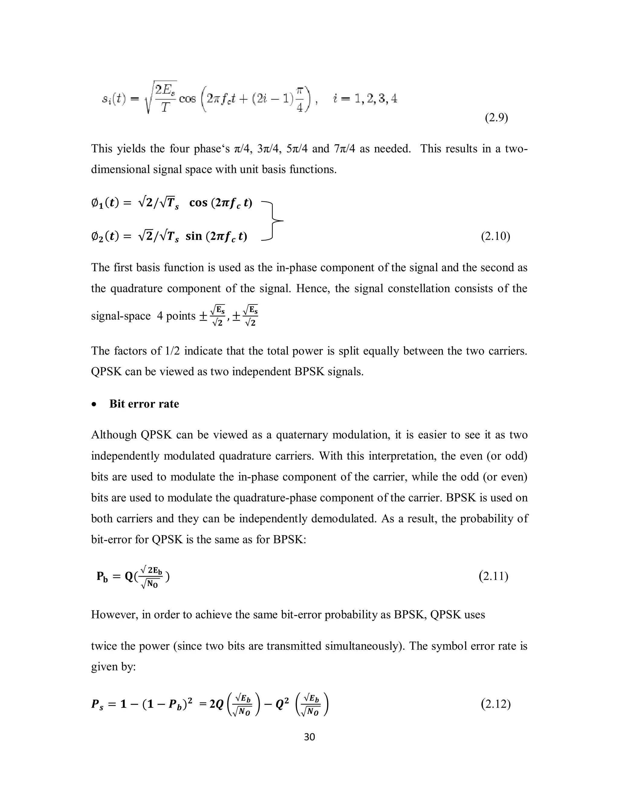 3 0 
(2.9) 
This yields the four phase‘s π/4, 3π/4, 5π/4 and 7π/4 as needed. This results in a two-dimensional 
signal space with unit basis functions. 
∅૚(࢚) = √૛/√ࢀ࢙ ܋ܗܛ (2࣊ࢌࢉ ࢚) 
∅૛(࢚) = √૛/√ࢀ࢙ ܛܑܖ (2࣊ࢌࢉ ࢚) (2.10) 
The first basis function is used as the in-phase component of the signal and the second as 
the quadrature component of the signal. Hence, the signal constellation consists of the 
signal-space 4 points ±ඥ۳ܛ 
√૛ ,±ඥ۳ܛ 
√૛ 
The factors of 1/2 indicate that the total power is split equally between the two carriers. 
QPSK can be viewed as two independent BPSK signals. 
 Bit error rate 
Although QPSK can be viewed as a quaternary modulation, it is easier to see it as two 
independently modulated quadrature carriers. With this interpretation, the even (or odd) 
bits are used to modulate the in-phase component of the carrier, while the odd (or even) 
bits are used to modulate the quadrature-phase component of the carrier. BPSK is used on 
both carriers and they can be independently demodulated. As a result, the probability of 
bit-error for QPSK is the same as for BPSK: 
۾܊ = ۿ( √ ૛۳܊ 
ඥۼ۽ 
) (2.11) 
However, in order to achieve the same bit-error probability as BPSK, QPSK uses 
twice the power (since two bits are transmitted simultaneously). The symbol error rate is 
given by: 
ࡼ࢙ = ૚ − (૚ − ࡼ࢈)૛ = 2ࡽ ൬ √ࡱ࢈ 
ඥࡺࡻ 
൰ − ࡽ૛ ൬ √ࡱ࢈ 
ඥࡺࡻ 
൰ (2.12) 
 