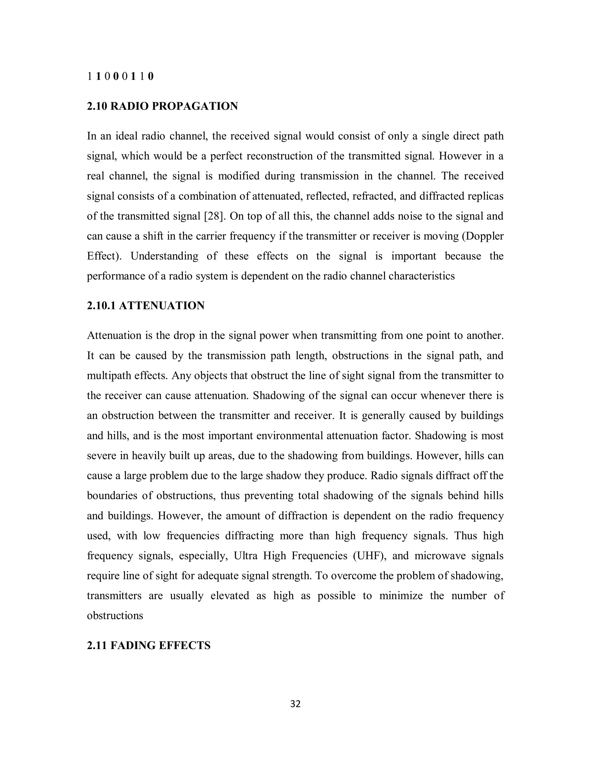 1 1 0 0 0 1 1 0 
2.10 RADIO PROPAGATION 
In an ideal radio channel, the received signal would consist of only a single direct path 
signal, which would be a perfect reconstruction of the transmitted signal. However in a 
real channel, the signal is modified during transmission in the channel. The received 
signal consists of a combination of attenuated, reflected, refracted, and diffracted replicas 
of the transmitted signal [28]. On top of all this, the channel adds noise to the signal and 
can cause a shift in the carrier frequency if the transmitter or receiver is moving (Doppler 
Effect). Understanding of these effects on the signal is important because the 
performance of a radio system is dependent on the radio channel characteristics 
2.10.1 ATTENUATION 
Attenuation is the drop in the signal power when transmitting from one point to another. 
It can be caused by the transmission path length, obstructions in the signal path, and 
multipath effects. Any objects that obstruct the line of sight signal from the transmitter to 
the receiver can cause attenuation. Shadowing of the signal can occur whenever there is 
an obstruction between the transmitter and receiver. It is generally caused by buildings 
and hills, and is the most important environmental attenuation factor. Shadowing is most 
severe in heavily built up areas, due to the shadowing from buildings. However, hills can 
cause a large problem due to the large shadow they produce. Radio signals diffract off the 
boundaries of obstructions, thus preventing total shadowing of the signals behind hills 
and buildings. However, the amount of diffraction is dependent on the radio frequency 
used, with low frequencies diffracting more than high frequency signals. Thus high 
frequency signals, especially, Ultra High Frequencies (UHF), and microwave signals 
require line of sight for adequate signal strength. To overcome the problem of shadowing, 
transmitters are usually elevated as high as possible to minimize the number of 
obstructions 
2.11 FADING EFFECTS 
3 2 
 