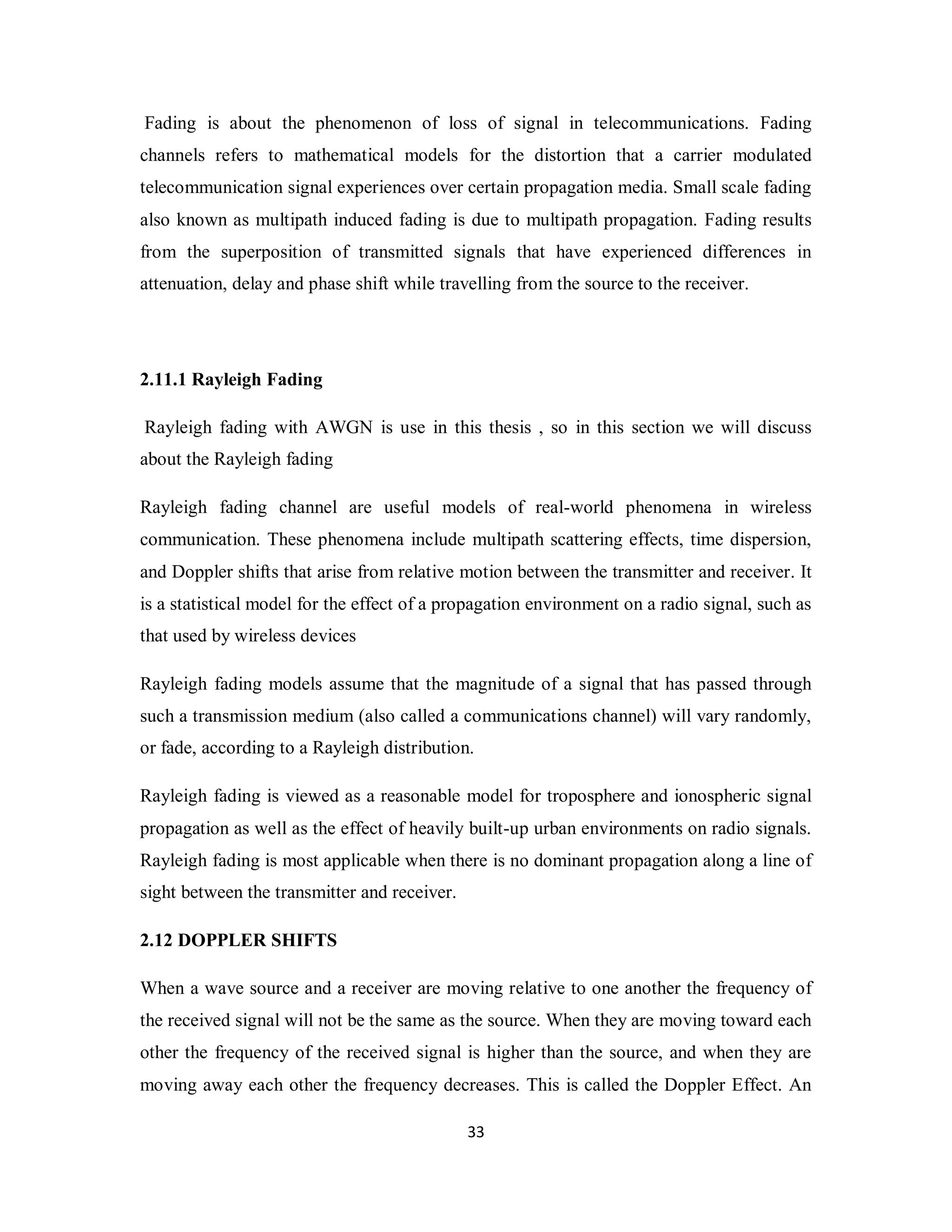 Fading is about the phenomenon of loss of signal in telecommunications. Fading 
channels refers to mathematical models for the distortion that a carrier modulated 
telecommunication signal experiences over certain propagation media. Small scale fading 
also known as multipath induced fading is due to multipath propagation. Fading results 
from the superposition of transmitted signals that have experienced differences in 
attenuation, delay and phase shift while travelling from the source to the receiver. 
2.11.1 Rayleigh Fading 
Rayleigh fading with AWGN is use in this thesis , so in this section we will discuss 
about the Rayleigh fading 
Rayleigh fading channel are useful models of real-world phenomena in wireless 
communication. These phenomena include multipath scattering effects, time dispersion, 
and Doppler shifts that arise from relative motion between the transmitter and receiver. It 
is a statistical model for the effect of a propagation environment on a radio signal, such as 
that used by wireless devices 
Rayleigh fading models assume that the magnitude of a signal that has passed through 
such a transmission medium (also called a communications channel) will vary randomly, 
or fade, according to a Rayleigh distribution. 
Rayleigh fading is viewed as a reasonable model for troposphere and ionospheric signal 
propagation as well as the effect of heavily built-up urban environments on radio signals. 
Rayleigh fading is most applicable when there is no dominant propagation along a line of 
sight between the transmitter and receiver. 
2.12 DOPPLER SHIFTS 
When a wave source and a receiver are moving relative to one another the frequency of 
the received signal will not be the same as the source. When they are moving toward each 
other the frequency of the received signal is higher than the source, and when they are 
moving away each other the frequency decreases. This is called the Doppler Effect. An 
3 3 
 