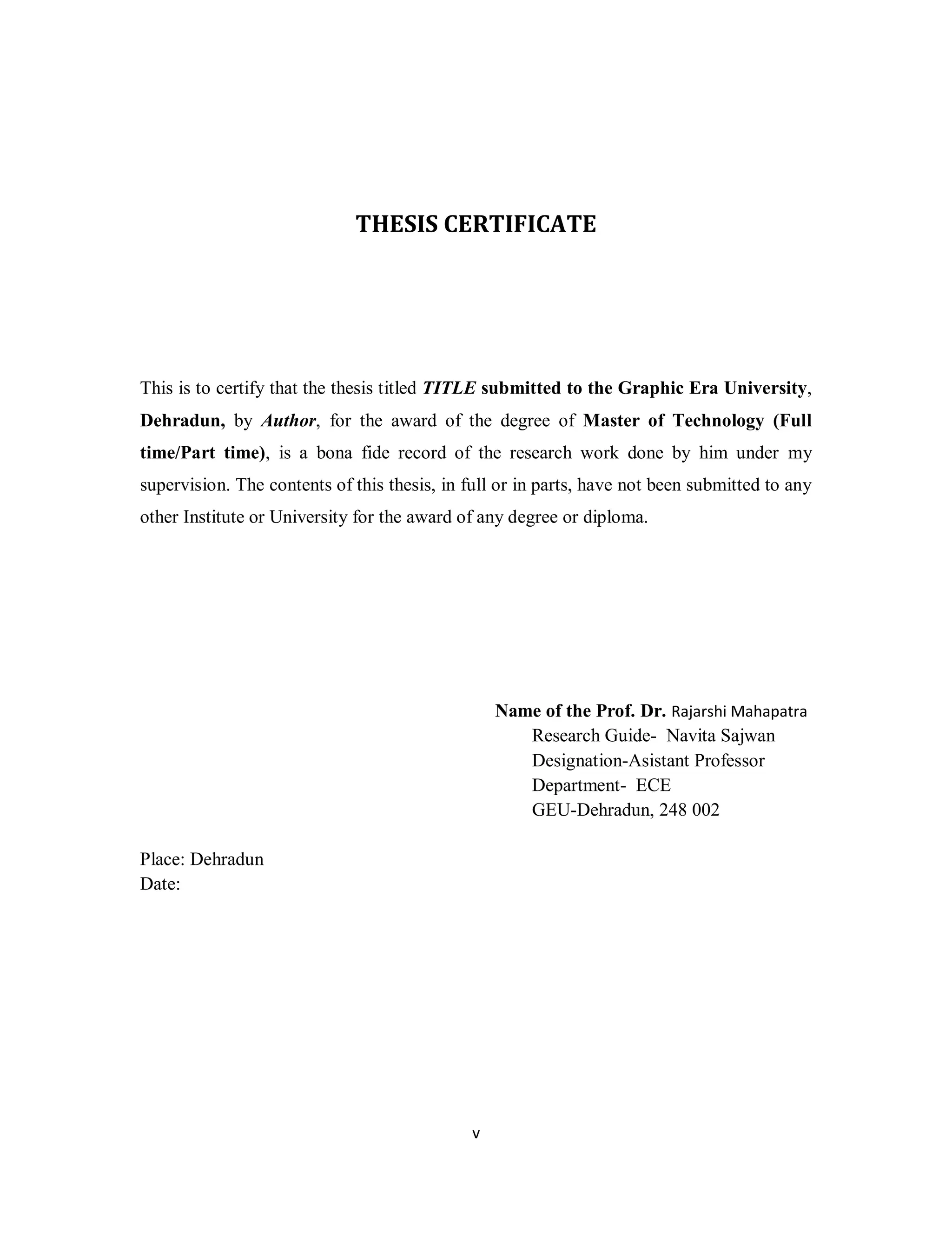 THESIS CERTIFICATE 
This is to certify that the thesis titled TITLE submitted to the Graphic Era University, 
Dehradun, by Author, for the award of the degree of Master of Technology (Full 
time/Part time), is a bona fide record of the research work done by him under my 
supervision. The contents of this thesis, in full or in parts, have not been submitted to any 
other Institute or University for the award of any degree or diploma. 
v 
Name of the Prof. Dr. Rajarshi Mahapatra 
Research Guide- Navita Sajwan 
Designation-Asistant Professor 
Department- ECE 
GEU-Dehradun, 248 002 
Place: Dehradun 
Date: 
 