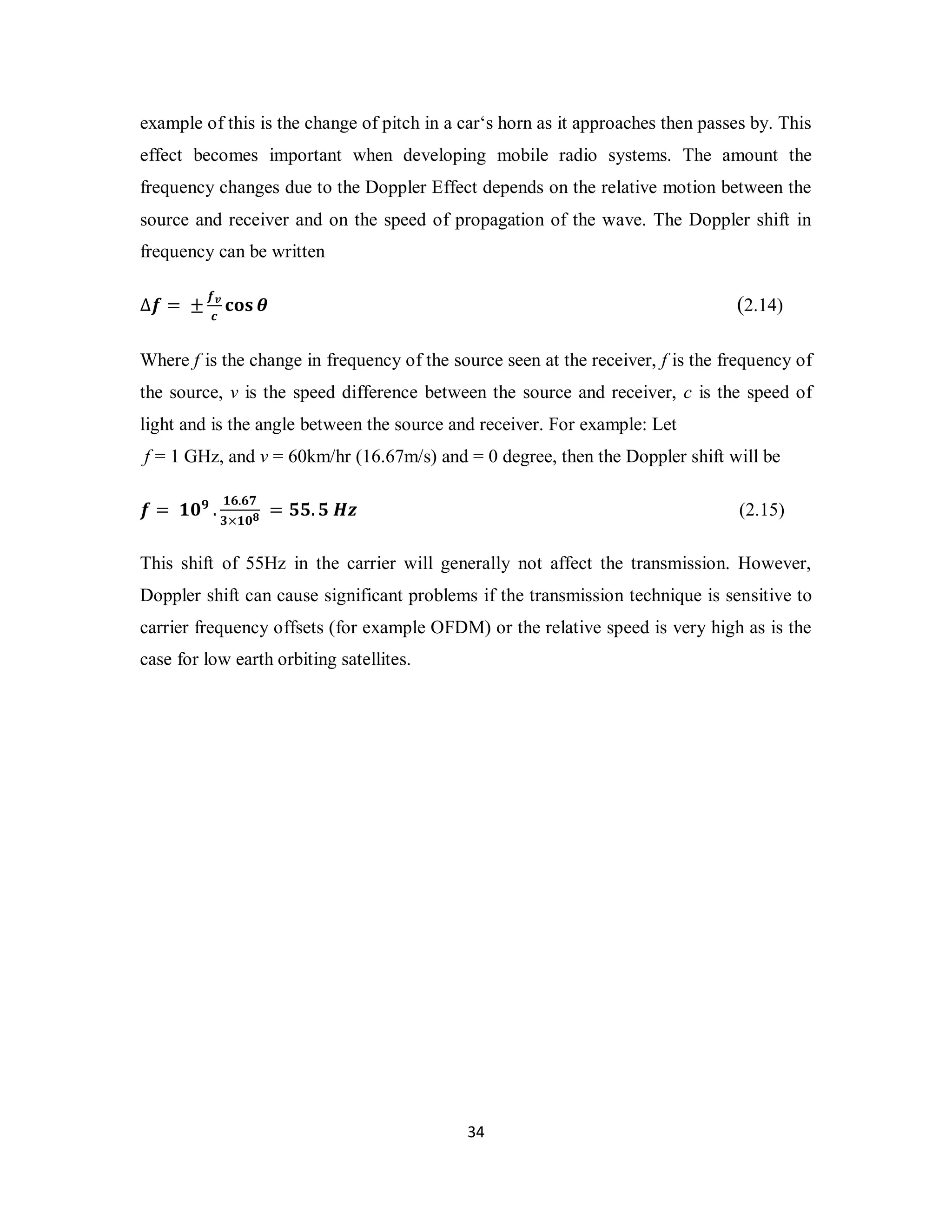 example of this is the change of pitch in a car‘s horn as it approaches then passes by. This 
effect becomes important when developing mobile radio systems. The amount the 
frequency changes due to the Doppler Effect depends on the relative motion between the 
source and receiver and on the speed of propagation of the wave. The Doppler shift in 
frequency can be written 
3 4 
Δࢌ = ±ࢌ࢜ 
ࢉ ܋ܗܛ ࣂ (2.14) 
Where f is the change in frequency of the source seen at the receiver, f is the frequency of 
the source, v is the speed difference between the source and receiver, c is the speed of 
light and is the angle between the source and receiver. For example: Let 
f = 1 GHz, and v = 60km/hr (16.67m/s) and = 0 degree, then the Doppler shift will be 
ࢌ = ૚૙ૢ . ૚૟.૟ૠ 
૜×૚૙ૡ = ૞૞. ૞ ࡴࢠ (2.15) 
This shift of 55Hz in the carrier will generally not affect the transmission. However, 
Doppler shift can cause significant problems if the transmission technique is sensitive to 
carrier frequency offsets (for example OFDM) or the relative speed is very high as is the 
case for low earth orbiting satellites. 
 