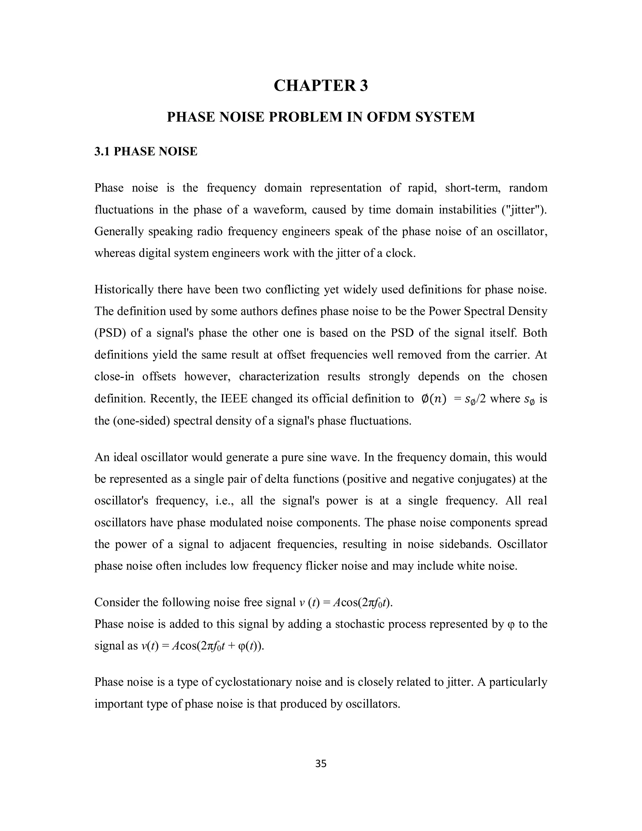 CHAPTER 3 
PHASE NOISE PROBLEM IN OFDM SYSTEM 
3 5 
3.1 PHASE NOISE 
Phase noise is the frequency domain representation of rapid, short-term, random 
fluctuations in the phase of a waveform, caused by time domain instabilities ("jitter"). 
Generally speaking radio frequency engineers speak of the phase noise of an oscillator, 
whereas digital system engineers work with the jitter of a clock. 
Historically there have been two conflicting yet widely used definitions for phase noise. 
The definition used by some authors defines phase noise to be the Power Spectral Density 
(PSD) of a signal's phase the other one is based on the PSD of the signal itself. Both 
definitions yield the same result at offset frequencies well removed from the carrier. At 
close-in offsets however, characterization results strongly depends on the chosen 
definition. Recently, the IEEE changed its official definition to ∅(݊) = ݏ∅/2 where ݏ∅ is 
the (one-sided) spectral density of a signal's phase fluctuations. 
An ideal oscillator would generate a pure sine wave. In the frequency domain, this would 
be represented as a single pair of delta functions (positive and negative conjugates) at the 
oscillator's frequency, i.e., all the signal's power is at a single frequency. All real 
oscillators have phase modulated noise components. The phase noise components spread 
the power of a signal to adjacent frequencies, resulting in noise sidebands. Oscillator 
phase noise often includes low frequency flicker noise and may include white noise. 
Consider the following noise free signal v (t) = Acos(2πf0t). 
Phase noise is added to this signal by adding a stochastic process represented by φ to the 
signal as v(t) = Acos(2πf0t + φ(t)). 
Phase noise is a type of cyclostationary noise and is closely related to jitter. A particularly 
important type of phase noise is that produced by oscillators. 
 