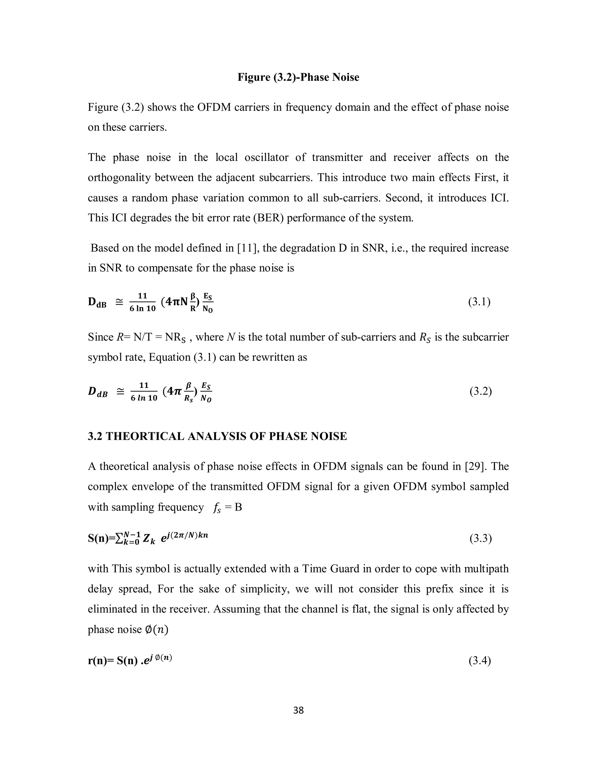Figure (3.2)-Phase Noise 
Figure (3.2) shows the OFDM carriers in frequency domain and the effect of phase noise 
on these carriers. 
The phase noise in the local oscillator of transmitter and receiver affects on the 
orthogonality between the adjacent subcarriers. This introduce two main effects First, it 
causes a random phase variation common to all sub-carriers. Second, it introduces ICI. 
This ICI degrades the bit error rate (BER) performance of the system. 
Based on the model defined in [11], the degradation D in SNR, i.e., the required increase 
in SNR to compensate for the phase noise is 
3 8 
۲܌۰ ≅ ૚૚ 
૟ ܔܖ ૚૙ (૝ૈۼ ઺ 
܀) ۳܁ 
ۼ۽ 
(3.1) 
Since R= N/T = NRୗ , where N is the total number of sub-carriers and ܴௌ is the subcarrier 
symbol rate, Equation (3.1) can be rewritten as 
ࡰࢊ࡮ ≅ ૚૚ 
૟ ࢒࢔ ૚૙ (૝࣊ ࢼ 
ࡾ࢙ 
) ࡱࡿ 
ࡺࡻ 
(3.2) 
3.2 THEORTICAL ANALYSIS OF PHASE NOISE 
A theoretical analysis of phase noise effects in OFDM signals can be found in [29]. The 
complex envelope of the transmitted OFDM signal for a given OFDM symbol sampled 
with sampling frequency ݂௦ = B 
S(n)=Σ ࢆ࢑ 
ࡺି૚ 
࢑ୀ૙ ࢋ࢐(૛࣊/ࡺ)࢑࢔ (3.3) 
with This symbol is actually extended with a Time Guard in order to cope with multipath 
delay spread, For the sake of simplicity, we will not consider this prefix since it is 
eliminated in the receiver. Assuming that the channel is flat, the signal is only affected by 
phase noise ∅(݊) 
r(n)= S(n) .ࢋ࢐ ∅(࢔) (3.4) 
 