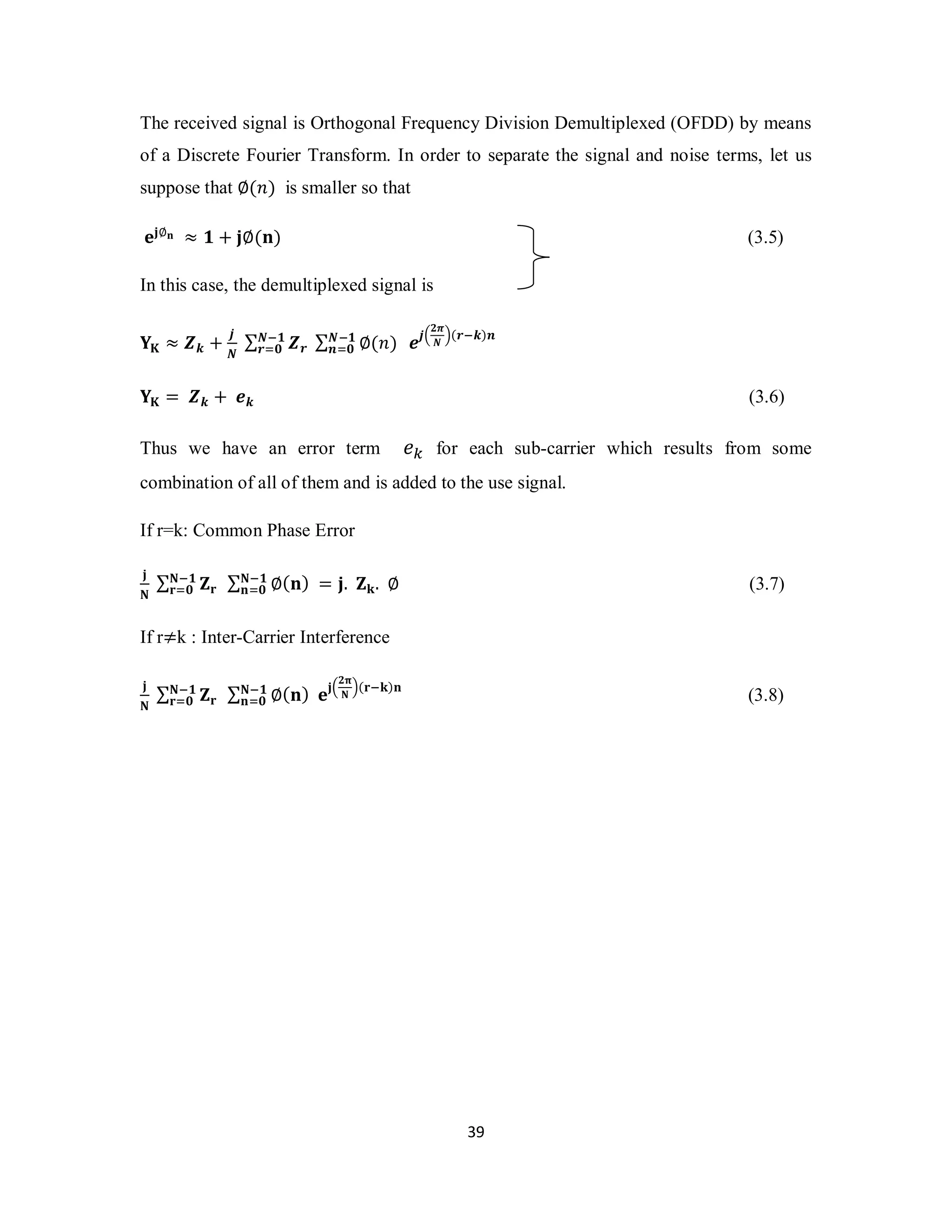 The received signal is Orthogonal Frequency Division Demultiplexed (OFDD) by means 
of a Discrete Fourier Transform. In order to separate the signal and noise terms, let us 
suppose that ∅(݊) is smaller so that 
܍ܒ∅ܖ ≈ ૚ + ܒ∅(ܖ) (3.5) 
In this case, the demultiplexed signal is 
ۼି૚ 
ܚୀ૙ (3.7) 
3 9 
܇۹ ≈ ࢆ࢑ + ࢐ 
ࡺି૚ 
࢘ୀ૙ ࢋ࢐ቀ૛࣊ 
Σ ࢆ࢘ Σࡺି૚ ∅(݊) 
ࡺ ࢔ୀ૙ 
ࡺ ቁ(࢘ି࢑)࢔ 
܇۹ = ࢆ࢑ + ࢋ࢑ (3.6) 
Thus we have an error term ݁௞ for each sub-carrier which results from some 
combination of all of them and is added to the use signal. 
If r=k: Common Phase Error 
ܒ 
Σ ܈ܚ Σۼି૚ ۼ ܖୀ૙ 
∅(ܖ) = ܒ. ܈ܓ. ∅ 
If r≠k : Inter-Carrier Interference 
ܒ 
ۼ Σ ܈ܚ Σ ∅(ܖ) ܍ܒቀ૛ૈ 
ۼ ۼି૚ ቁ(ܚିܓ)ܖ 
ܖୀ૙ 
ۼି૚ 
ܚୀ૙ (3.8) 
 