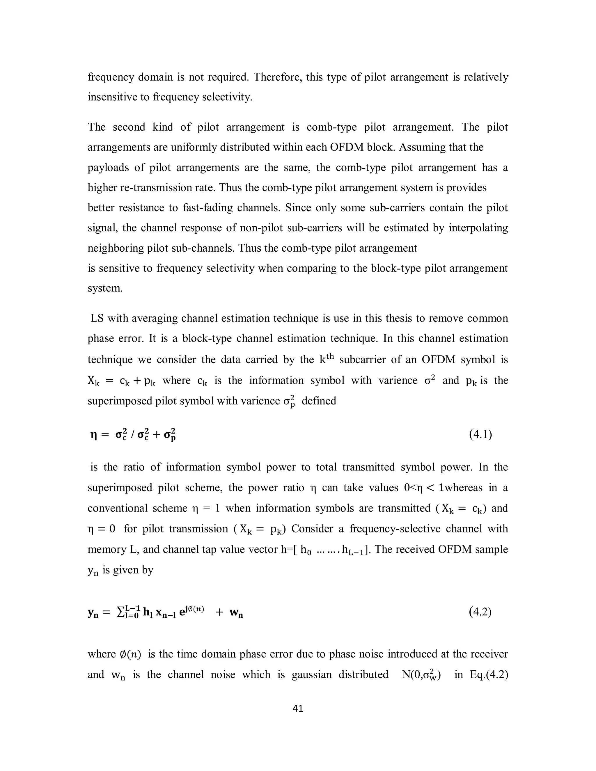 frequency domain is not required. Therefore, this type of pilot arrangement is relatively 
insensitive to frequency selectivity. 
The second kind of pilot arrangement is comb-type pilot arrangement. The pilot 
arrangements are uniformly distributed within each OFDM block. Assuming that the 
payloads of pilot arrangements are the same, the comb-type pilot arrangement has a 
higher re-transmission rate. Thus the comb-type pilot arrangement system is provides 
better resistance to fast-fading channels. Since only some sub-carriers contain the pilot 
signal, the channel response of non-pilot sub-carriers will be estimated by interpolating 
neighboring pilot sub-channels. Thus the comb-type pilot arrangement 
is sensitive to frequency selectivity when comparing to the block-type pilot arrangement 
system. 
LS with averaging channel estimation technique is use in this thesis to remove common 
phase error. It is a block-type channel estimation technique. In this channel estimation 
technique we consider the data carried by the k୲୦ subcarrier of an OFDM symbol is 
X୩ = c୩ + p୩ where c୩ is the information symbol with varience σଶ and p୩ is the 
superimposed pilot symbol with varience σ୮ଶ 
defined 
ۺି૚ 
ܔୀ૙ (4.2) 
4 1 
૛ / ો܋ 
િ = ો܋ 
૛ + ોܘ૛ 
(4.1) 
is the ratio of information symbol power to total transmitted symbol power. In the 
superimposed pilot scheme, the power ratio η can take values 0<η < 1whereas in a 
conventional scheme η = 1 when information symbols are transmitted ( X୩ = c୩) and 
η = 0 for pilot transmission ( X୩ = p୩) Consider a frequency-selective channel with 
memory L, and channel tap value vector h=[ h଴ ……. h୐ିଵ]. The received OFDM sample 
y୬ is given by 
ܡܖ = Σ ܐܔ ܠܖିܔ ܍ܒ∅(࢔) + ܟܖ 
where ∅(݊) is the time domain phase error due to phase noise introduced at the receiver 
and w୬ is the channel noise which is gaussian distributed N(0,σ୵ଶ 
) in Eq.(4.2) 
 