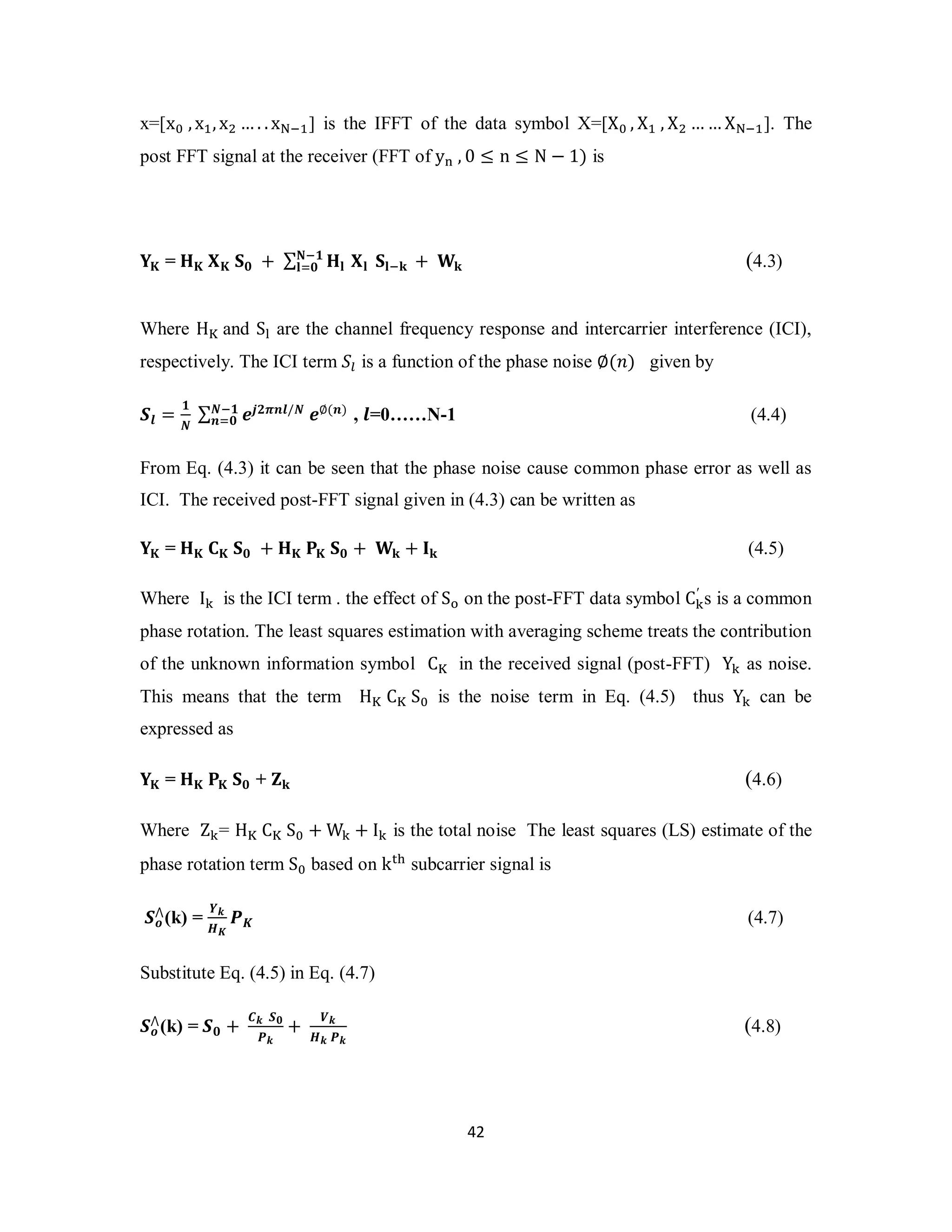 x=[x଴ , xଵ, xଶ …. . x୒ିଵ] is the IFFT of the data symbol X=[X଴ , Xଵ , Xଶ ……X୒ିଵ]. The 
post FFT signal at the receiver (FFT of y୬ , 0 ≤ n ≤ N − 1) is 
ۼି૚ 
ܔୀ૙ (4.3) 
4 2 
܇۹ = ۶۹ ܆۹ ܁૙ + Σ ۶ܔ ܆ܔ ܁ܔିܓ + ܅ܓ 
Where H୏ and S୪ are the channel frequency response and intercarrier interference (ICI), 
respectively. The ICI term ܵ௟ is a function of the phase noise ∅(݊) given by 
ࡿ࢒ = ૚ 
ࡺ Σࡺି૚ ࢋ࢐૛࣊࢔࢒/ࡺ ࢋ∅(࢔) 
࢔ୀ૙ , ࢒=0……N-1 (4.4) 
From Eq. (4.3) it can be seen that the phase noise cause common phase error as well as 
ICI. The received post-FFT signal given in (4.3) can be written as 
܇۹ = ۶۹ ۱۹ ܁૙ + ۶۹ ۾۹ ܁૙ + ܅ܓ + ۷ܓ (4.5) 
Where I୩ is the ICI term . the effect of S୭ on the post-FFT data symbol C୩′ 
s is a common 
phase rotation. The least squares estimation with averaging scheme treats the contribution 
of the unknown information symbol C୏ in the received signal (post-FFT) Y୩ as noise. 
This means that the term H୏ C୏ S଴ is the noise term in Eq. (4.5) thus Y୩ can be 
expressed as 
܇۹ = ۶۹ ۾۹ ܁૙ + ܈ܓ (4.6) 
Where Z୩= H୏ C୏ S଴ +W୩ + I୩ is the total noise The least squares (LS) estimate of the 
phase rotation term S଴ based on k୲୦ subcarrier signal is 
⋀(k) = ࢅ࢑ 
ࡿ࢕ 
ࡴࡷ 
ࡼࡷ (4.7) 
Substitute Eq. (4.5) in Eq. (4.7) 
⋀(k) = ࡿ૙ + ࡯࢑ ࡿ૙ 
ࡿ࢕ 
ࡼ࢑ 
+ ࢂ࢑ 
ࡴ࢑ ࡼ࢑ 
(4.8) 
 