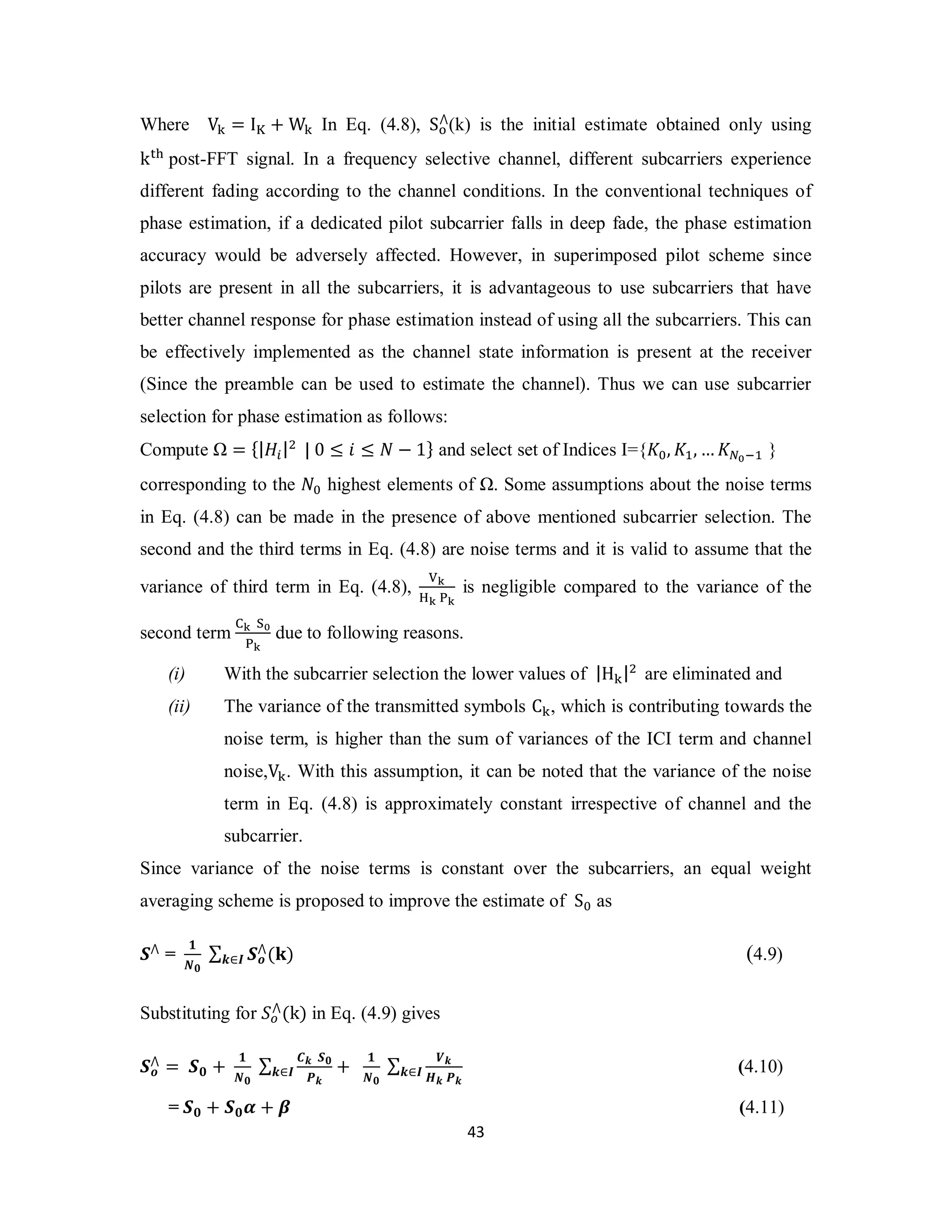 ⋀(k) is the initial estimate obtained only using 
⋀(ܓ) ࢑∈ࡵ (4.9) 
࢑∈ࡵ (4.10) 
4 3 
Where V୩ = I୏ + W୩ In Eq. (4.8), S୭ 
k୲୦ post-FFT signal. In a frequency selective channel, different subcarriers experience 
different fading according to the channel conditions. In the conventional techniques of 
phase estimation, if a dedicated pilot subcarrier falls in deep fade, the phase estimation 
accuracy would be adversely affected. However, in superimposed pilot scheme since 
pilots are present in all the subcarriers, it is advantageous to use subcarriers that have 
better channel response for phase estimation instead of using all the subcarriers. This can 
be effectively implemented as the channel state information is present at the receiver 
(Since the preamble can be used to estimate the channel). Thus we can use subcarrier 
selection for phase estimation as follows: 
Compute Ω = {|ܪ௜|ଶ | 0 ≤ ݅ ≤ ܰ − 1} and select set of Indices I={ܭ଴, ܭଵ,…ܭேబିଵ } 
corresponding to the ܰ଴ highest elements of Ω. Some assumptions about the noise terms 
in Eq. (4.8) can be made in the presence of above mentioned subcarrier selection. The 
second and the third terms in Eq. (4.8) are noise terms and it is valid to assume that the 
variance of third term in Eq. (4.8), ୚ౡ 
ୌౡ ୔ౡ 
is negligible compared to the variance of the 
second term େౡ ୗబ 
୔ౡ 
due to following reasons. 
(i) With the subcarrier selection the lower values of |H୩|ଶ are eliminated and 
(ii) The variance of the transmitted symbols C୩, which is contributing towards the 
noise term, is higher than the sum of variances of the ICI term and channel 
noise,V୩. With this assumption, it can be noted that the variance of the noise 
term in Eq. (4.8) is approximately constant irrespective of channel and the 
subcarrier. 
Since variance of the noise terms is constant over the subcarriers, an equal weight 
averaging scheme is proposed to improve the estimate of S଴ as 
ࡿ⋀ = ૚ 
ࡺ૙ 
Σ ࡿ࢕ 
⋀(k) in Eq. (4.9) gives 
Substituting for ܵ௢ 
⋀ = ࡿ૙ + ૚ 
ࡿ࢕ 
ࡺ૙ 
Σ ࡯࢑ ࡿ૙ 
࢑∈ࡵ + ૚ 
ࡼ࢑ 
ࡺ૙ 
Σ ࢂ࢑ 
ࡴ࢑ ࡼ࢑ 
= ࡿ૙ + ࡿ૙ࢻ + ࢼ (4.11) 
 