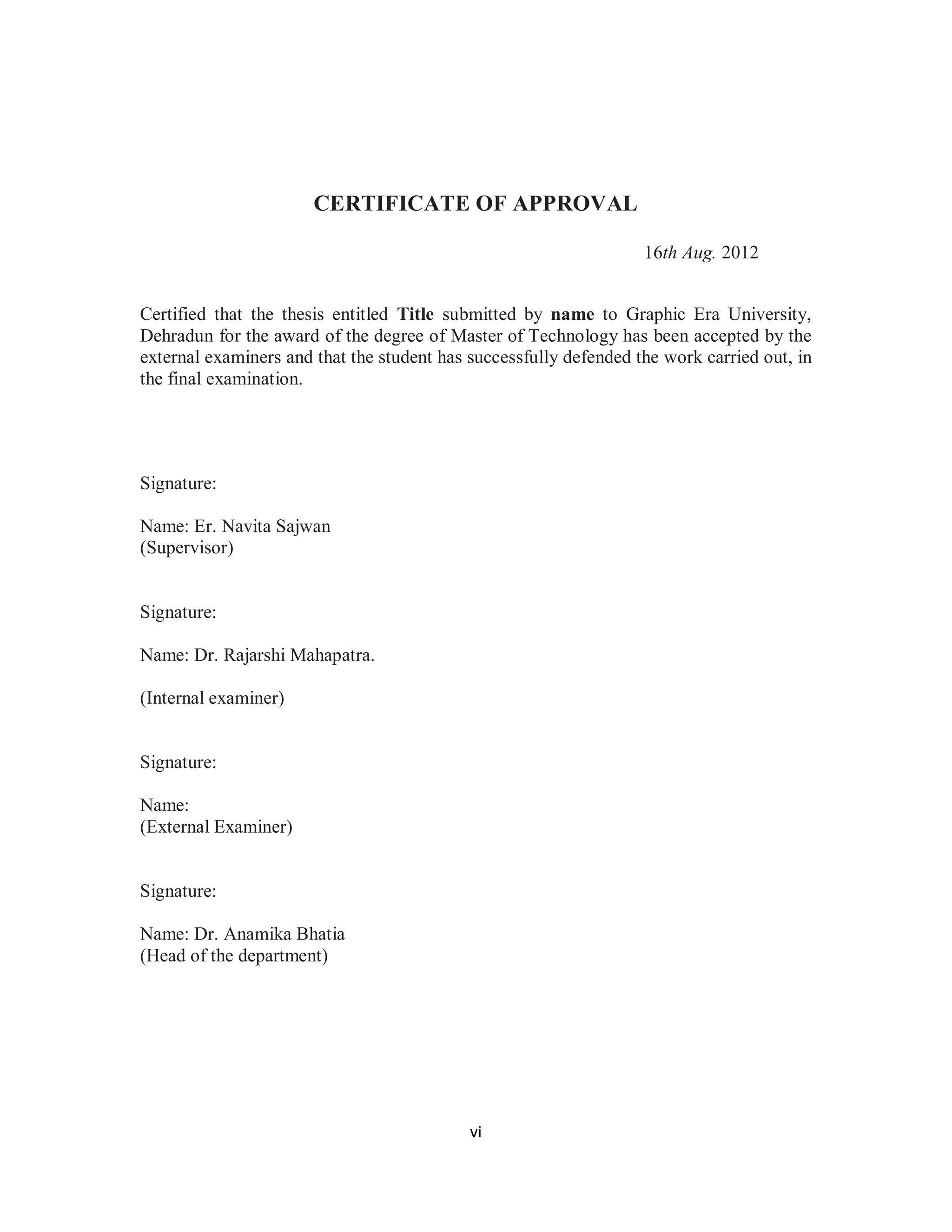 CERTIFICATE OF APPROVAL 
v i 
16th Aug. 2012 
Certified that the thesis entitled Title submitted by name to Graphic Era University, 
Dehradun for the award of the degree of Master of Technology has been accepted by the 
external examiners and that the student has successfully defended the work carried out, in 
the final examination. 
Signature: 
Name: Er. Navita Sajwan 
(Supervisor) 
Signature: 
Name: Dr. Rajarshi Mahapatra. 
(Internal examiner) 
Signature: 
Name: 
(External Examiner) 
Signature: 
Name: Dr. Anamika Bhatia 
(Head of the department) 
 