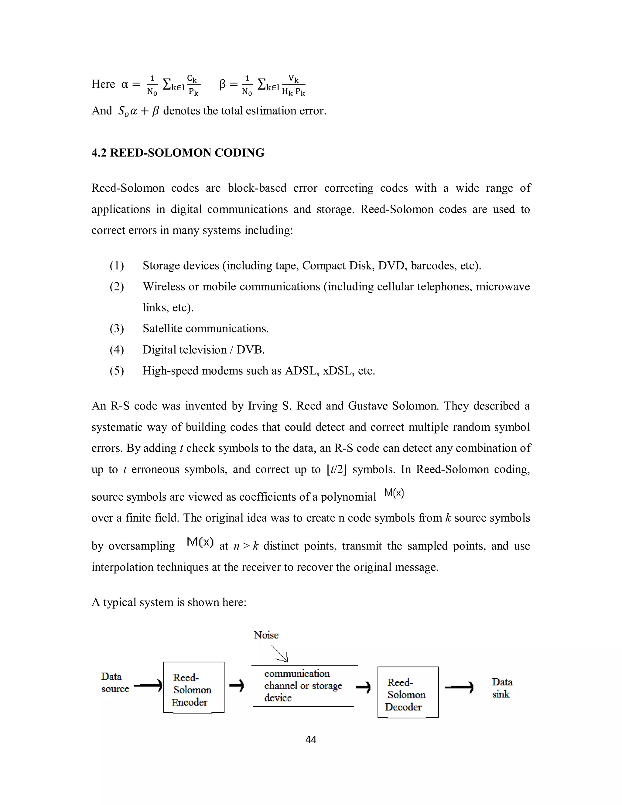 4 4 
Here α = ଵ 
୒బ 
Σ େౡ 
୩∈୍ β = ଵ 
୔ౡ 
୒బ 
Σ ୚ౡ 
ୌౡ ୔ౡ 
୩∈୍ 
And ܵ௢ߙ + ߚ denotes the total estimation error. 
4.2 REED-SOLOMON CODING 
Reed-Solomon codes are block-based error correcting codes with a wide range of 
applications in digital communications and storage. Reed-Solomon codes are used to 
correct errors in many systems including: 
(1) Storage devices (including tape, Compact Disk, DVD, barcodes, etc). 
(2) Wireless or mobile communications (including cellular telephones, microwave 
links, etc). 
(3) Satellite communications. 
(4) Digital television / DVB. 
(5) High-speed modems such as ADSL, xDSL, etc. 
An R-S code was invented by Irving S. Reed and Gustave Solomon. They described a 
systematic way of building codes that could detect and correct multiple random symbol 
errors. By adding t check symbols to the data, an R-S code can detect any combination of 
up to t erroneous symbols, and correct up to ⌊t/2⌋ symbols. In Reed-Solomon coding, 
source symbols are viewed as coefficients of a polynomial 
over a finite field. The original idea was to create n code symbols from k source symbols 
by oversampling at n > k distinct points, transmit the sampled points, and use 
interpolation techniques at the receiver to recover the original message. 
A typical system is shown here: 
 