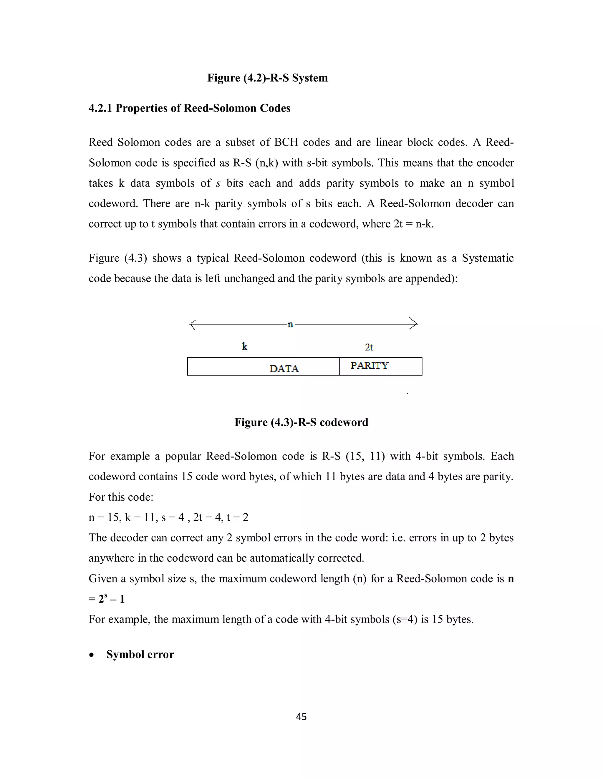 Figure (4.2)-R-S System 
4 5 
4.2.1 Properties of Reed-Solomon Codes 
Reed Solomon codes are a subset of BCH codes and are linear block codes. A Reed- 
Solomon code is specified as R-S (n,k) with s-bit symbols. This means that the encoder 
takes k data symbols of s bits each and adds parity symbols to make an n symbol 
codeword. There are n-k parity symbols of s bits each. A Reed-Solomon decoder can 
correct up to t symbols that contain errors in a codeword, where 2t = n-k. 
Figure (4.3) shows a typical Reed-Solomon codeword (this is known as a Systematic 
code because the data is left unchanged and the parity symbols are appended): 
Figure (4.3)-R-S codeword 
For example a popular Reed-Solomon code is R-S (15, 11) with 4-bit symbols. Each 
codeword contains 15 code word bytes, of which 11 bytes are data and 4 bytes are parity. 
For this code: 
n = 15, k = 11, s = 4 , 2t = 4, t = 2 
The decoder can correct any 2 symbol errors in the code word: i.e. errors in up to 2 bytes 
anywhere in the codeword can be automatically corrected. 
Given a symbol size s, the maximum codeword length (n) for a Reed-Solomon code is n 
= 2s – 1 
For example, the maximum length of a code with 4-bit symbols (s=4) is 15 bytes. 
 Symbol error 
 