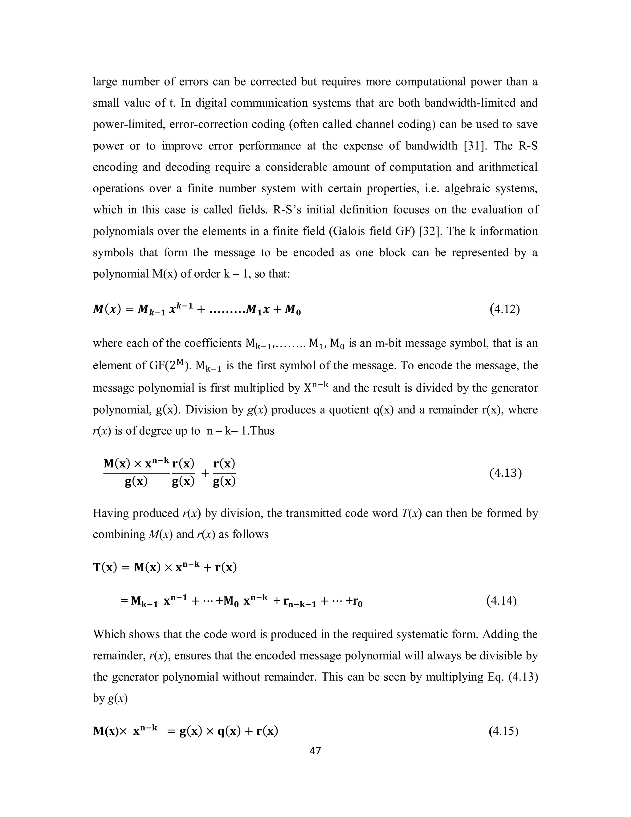 large number of errors can be corrected but requires more computational power than a 
small value of t. In digital communication systems that are both bandwidth-limited and 
power-limited, error-correction coding (often called channel coding) can be used to save 
power or to improve error performance at the expense of bandwidth [31]. The R-S 
encoding and decoding require a considerable amount of computation and arithmetical 
operations over a finite number system with certain properties, i.e. algebraic systems, 
which in this case is called fields. R-S’s initial definition focuses on the evaluation of 
polynomials over the elements in a finite field (Galois field GF) [32]. The k information 
symbols that form the message to be encoded as one block can be represented by a 
polynomial M(x) of order k – 1, so that: 
ࡹ(࢞) = ࡹ࢑ି૚ ࢞࢑ି૚ + ………ࡹ૚࢞ + ࡹ૙ (4.12) 
where each of the coefficients M୩ିଵ,…….. Mଵ, M଴ is an m-bit message symbol, that is an 
element of GF(2୑). M୩ିଵ is the first symbol of the message. To encode the message, the 
message polynomial is first multiplied by X୬ି୩ and the result is divided by the generator 
polynomial, g(x). Division by g(x) produces a quotient q(x) and a remainder r(x), where 
r(x) is of degree up to n – k– 1.Thus 
4 7 
ۻ(ܠ) × ܠܖିܓ 
܏(ܠ) 
ܚ(ܠ) 
܏(ܠ) + 
ܚ(ܠ) 
܏(ܠ) (4.13) 
Having produced r(x) by division, the transmitted code word T(x) can then be formed by 
combining M(x) and r(x) as follows 
܂(ܠ) = ۻ(ܠ) × ܠܖିܓ + ܚ(ܠ) 
= ۻܓି૚ ܠܖି૚ + ⋯ +ۻ૙ ܠܖିܓ + ܚܖିܓି૚ + ⋯ +ܚ૙ (4.14) 
Which shows that the code word is produced in the required systematic form. Adding the 
remainder, r(x), ensures that the encoded message polynomial will always be divisible by 
the generator polynomial without remainder. This can be seen by multiplying Eq. (4.13) 
by g(x) 
M(x)× ܠܖିܓ = ܏(ܠ) × ܙ(ܠ) + ܚ(ܠ) (4.15) 
 