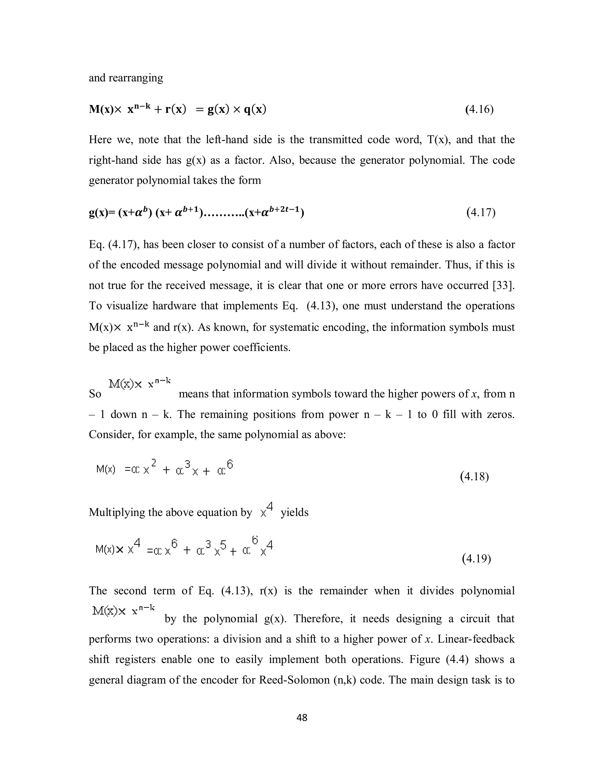and rearranging 
M(x)× ܠܖିܓ + ܚ(ܠ) = ܏(ܠ) × ܙ(ܠ) (4.16) 
Here we, note that the left-hand side is the transmitted code word, T(x), and that the 
right-hand side has g(x) as a factor. Also, because the generator polynomial. The code 
generator polynomial takes the form 
g(x)= (x+ࢻ࢈) (x+ ࢻ࢈ା૚)………..(x+ࢻ࢈ା૛࢚ି૚) (4.17) 
Eq. (4.17), has been closer to consist of a number of factors, each of these is also a factor 
of the encoded message polynomial and will divide it without remainder. Thus, if this is 
not true for the received message, it is clear that one or more errors have occurred [33]. 
To visualize hardware that implements Eq. (4.13), one must understand the operations 
M(x)× x୬ି୩ and r(x). As known, for systematic encoding, the information symbols must 
be placed as the higher power coefficients. 
So means that information symbols toward the higher powers of x, from n 
– 1 down n – k. The remaining positions from power n – k – 1 to 0 fill with zeros. 
Consider, for example, the same polynomial as above: 
4 8 
(4.18) 
Multiplying the above equation by yields 
(4.19) 
The second term of Eq. (4.13), r(x) is the remainder when it divides polynomial 
by the polynomial g(x). Therefore, it needs designing a circuit that 
performs two operations: a division and a shift to a higher power of x. Linear-feedback 
shift registers enable one to easily implement both operations. Figure (4.4) shows a 
general diagram of the encoder for Reed-Solomon (n,k) code. The main design task is to 
 