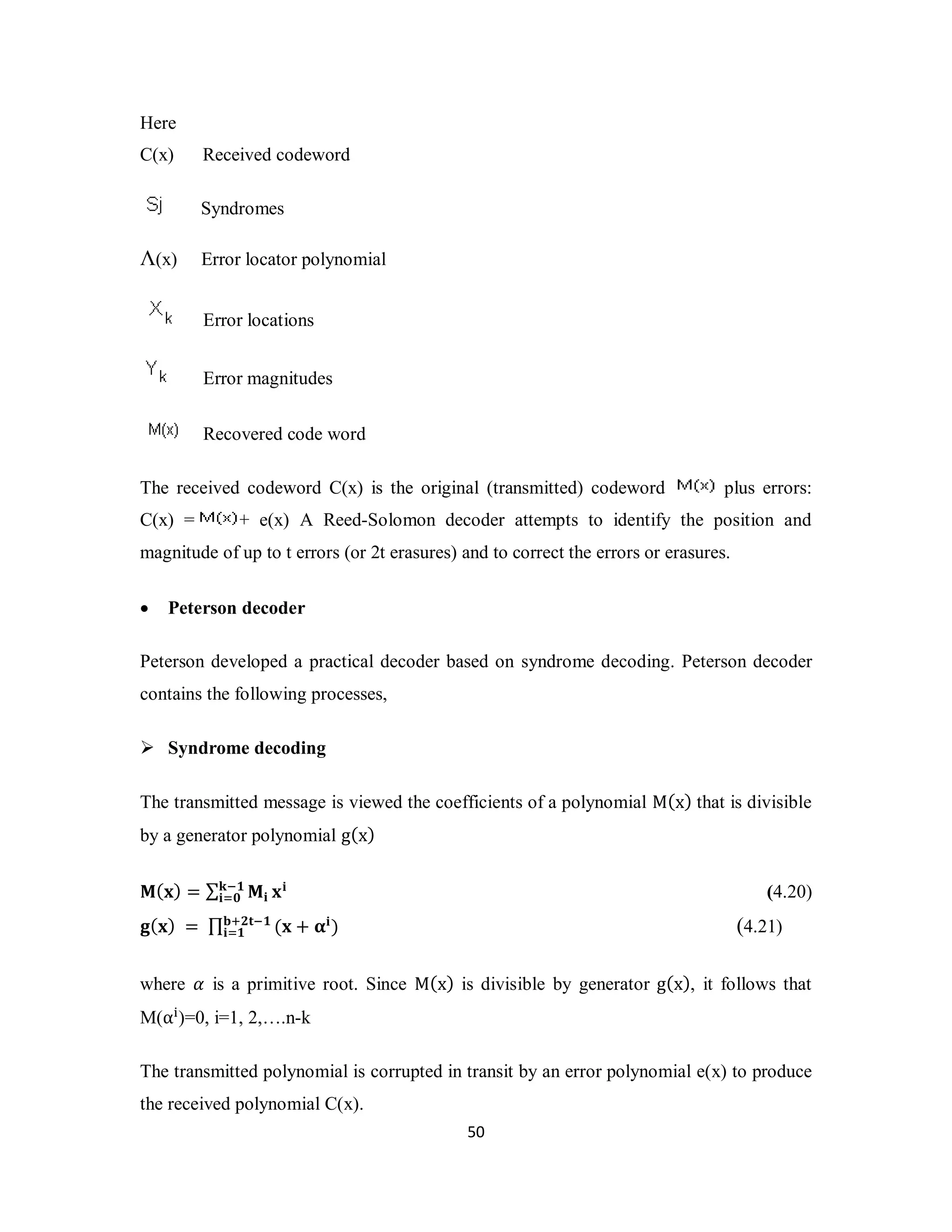 ܓି૚ 
ܑୀ૙ ܠܑ (4.20) 
ܑୀ૚ (4.21) 
5 0 
Here 
C(x) Received codeword 
Syndromes 
Λ(x) Error locator polynomial 
Error locations 
Error magnitudes 
Recovered code word 
The received codeword C(x) is the original (transmitted) codeword plus errors: 
C(x) = + e(x) A Reed-Solomon decoder attempts to identify the position and 
magnitude of up to t errors (or 2t erasures) and to correct the errors or erasures. 
 Peterson decoder 
Peterson developed a practical decoder based on syndrome decoding. Peterson decoder 
contains the following processes, 
 Syndrome decoding 
The transmitted message is viewed the coefficients of a polynomial M(x) that is divisible 
by a generator polynomial g(x) 
ۻ(ܠ) = Σ ۻܑ 
܏(ܠ) = Π܊ା૛ܜି૚ (ܠ + હܑ) 
where ߙ is a primitive root. Since M(x) is divisible by generator g(x), it follows that 
M(α୧)=0, i=1, 2,….n-k 
The transmitted polynomial is corrupted in transit by an error polynomial e(x) to produce 
the received polynomial C(x). 
 
