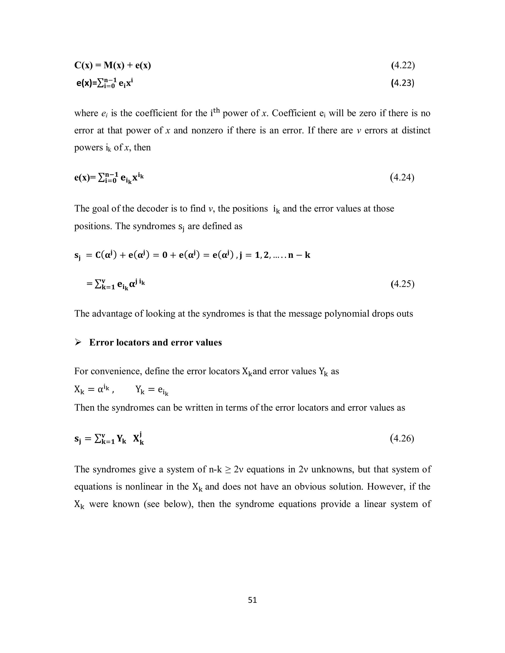 C(x) = M(x) + e(x) (4.22) 
e(x)=Σܖ−૚ ܍ܑܠܑ 
ܑ=૙ (4.23) 
where ei is the coefficient for the i୲୦ power of x. Coefficient ei will be zero if there is no 
error at that power of x and nonzero if there is an error. If there are ν errors at distinct 
powers ik of x, then 
ܑୀ૙ (4.24) 
5 1 
e(x)= Σ ܍ܑܓ ܖି૚ ܠܑܓ 
The goal of the decoder is to find ν, the positions i୩ and the error values at those 
positions. The syndromes s୨ are defined as 
ܛܒ = ۱(હܒ) + ܍(હܒ) = ૙ + ܍(હܒ) = ܍(હܒ) , ܒ = ૚, ૛,…. . ܖ − ܓ 
= Σ ܍ܑܓܞ હܒ ܑܓ 
ܓୀ૚ (4.25) 
The advantage of looking at the syndromes is that the message polynomial drops outs 
 Error locators and error values 
For convenience, define the error locators X୩and error values Y୩ as 
X୩ = α୧ౡ , Y୩ = e୧ౡ 
Then the syndromes can be written in terms of the error locators and error values as 
ܞ 
ܓୀ૚ ܆ܓܒ 
ܛܒ = Σ ܇ܓ 
(4.26) 
The syndromes give a system of n-k ≥ 2ν equations in 2ν unknowns, but that system of 
equations is nonlinear in the X୩ and does not have an obvious solution. However, if the 
X୩ were known (see below), then the syndrome equations provide a linear system of 
 