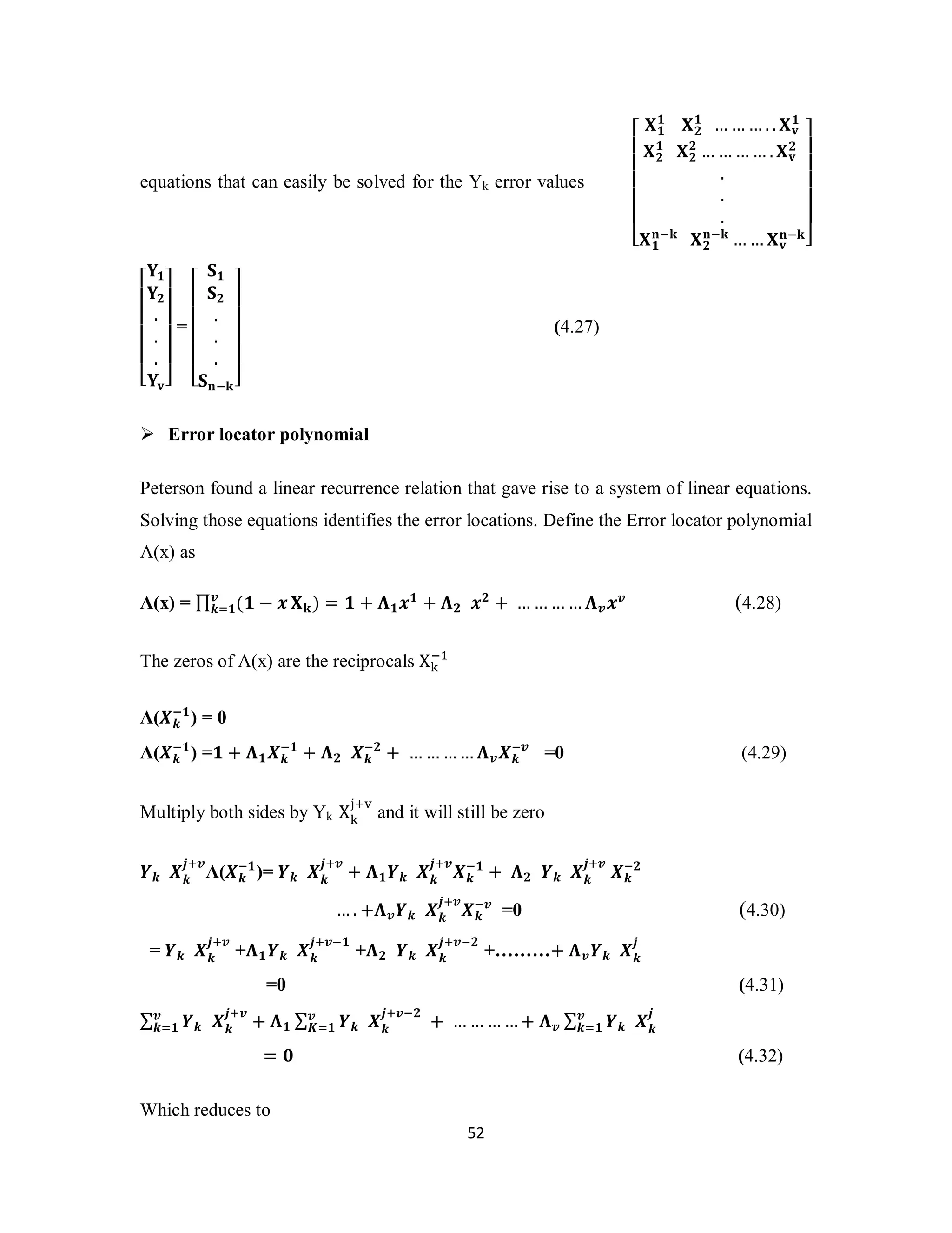 equations that can easily be solved for the Yk error values 
࢑ୀ૚ ܆ܓ) = ૚ + ઩૚࢞૚ + ઩૛ ࢞૛ + …………઩࢜࢞࢜ (4.28) 
ା୴ and it will still be zero 
ା࢜ࢄ࢑ 
5 2 
⎣ ⎢ ⎢ ⎢ ⎢ ⎢ ⎡ 
૚ ܆૛૚ 
………. . ܆ܞ 
܆૚ 
૚ 
⎦ ⎥ ⎥ ⎥ ⎥ ⎥ ૛ 
ܖିܓ⎤ 
܆૛૚ 
܆૛૛ 
…………. ܆ܞ 
... 
ܖିܓ ܆૛ 
܆૚ 
ܖିܓ ……܆ܞ 
⎣ ⎢ ⎢ ⎢ ⎢ ⎡ 
܇૚ 
܇૛ 
ܞ⎦ ⎥ ⎥ ⎥ ⎥ ⎤ 
...܇ 
= 
⎣ ⎢ ⎢ ⎢ ⎢ ⎡ 
܁૚ 
܁૛ 
܁ܖିܓ⎦ ⎥ ⎥ ⎥ ⎥ ⎤ 
... 
(4.27) 
 Error locator polynomial 
Peterson found a linear recurrence relation that gave rise to a system of linear equations. 
Solving those equations identifies the error locations. Define the Error locator polynomial 
Λ(x) as 
Λ(x) = Π࢜ (૚ − ࢞ 
ିଵ 
The zeros of Λ(x) are the reciprocals X୩ 
ି૚) = 0 
Λ(ࢄ࢑ 
ି૚) =૚ + ઩૚ࢄ࢑ 
Λ(ࢄ࢑ 
ି૚ + ઩૛ ࢄ࢑ 
ି૛ + …………઩࢜ࢄ࢑ 
ି࢜ =0 (4.29) 
Multiply both sides by Yk X୩୨ 
ା࢜Λ(ࢄ࢑ 
ࢅ࢑ ࢄ࢑࢐ 
ା࢜ + ઩૚ࢅ࢑ ࢄ࢑࢐ 
ି૚)= ࢅ࢑ ࢄ࢑࢐ 
ା࢜ࢄ࢑ 
ି૚ + ઩૛ ࢅ࢑ ࢄ࢑࢐ା࢜ ࢄ࢑ 
ି૛ 
….+઩࢜ࢅ࢑ ࢄ࢑࢐ 
ି࢜ =0 (4.30) 
ା࢜ +઩૚ࢅ࢑ ࢄ࢑࢐ 
= ࢅ࢑ ࢄ࢑࢐ 
ା࢜ି૚ +઩૛ ࢅ࢑ ࢄ࢑࢐ 
ା࢜ି૛ +………+ ઩࢜ࢅ࢑ ࢄ࢑࢐ 
=0 (4.31) 
Σ ࢅ࢑ ࢄ࢑࢐࢜ ା࢜ 
࢑ୀ૚ + ઩૚ Σ ࢅ࢑ ࢄ࢑࢐ 
࢜ ା࢜ି૛ 
ࡷୀ૚ + …………+ ઩࢜ Σ ࢅ࢑ ࢄ࢑࢐ 
࢜ 
࢑ୀ૚ 
= ૙ (4.32) 
Which reduces to 
 