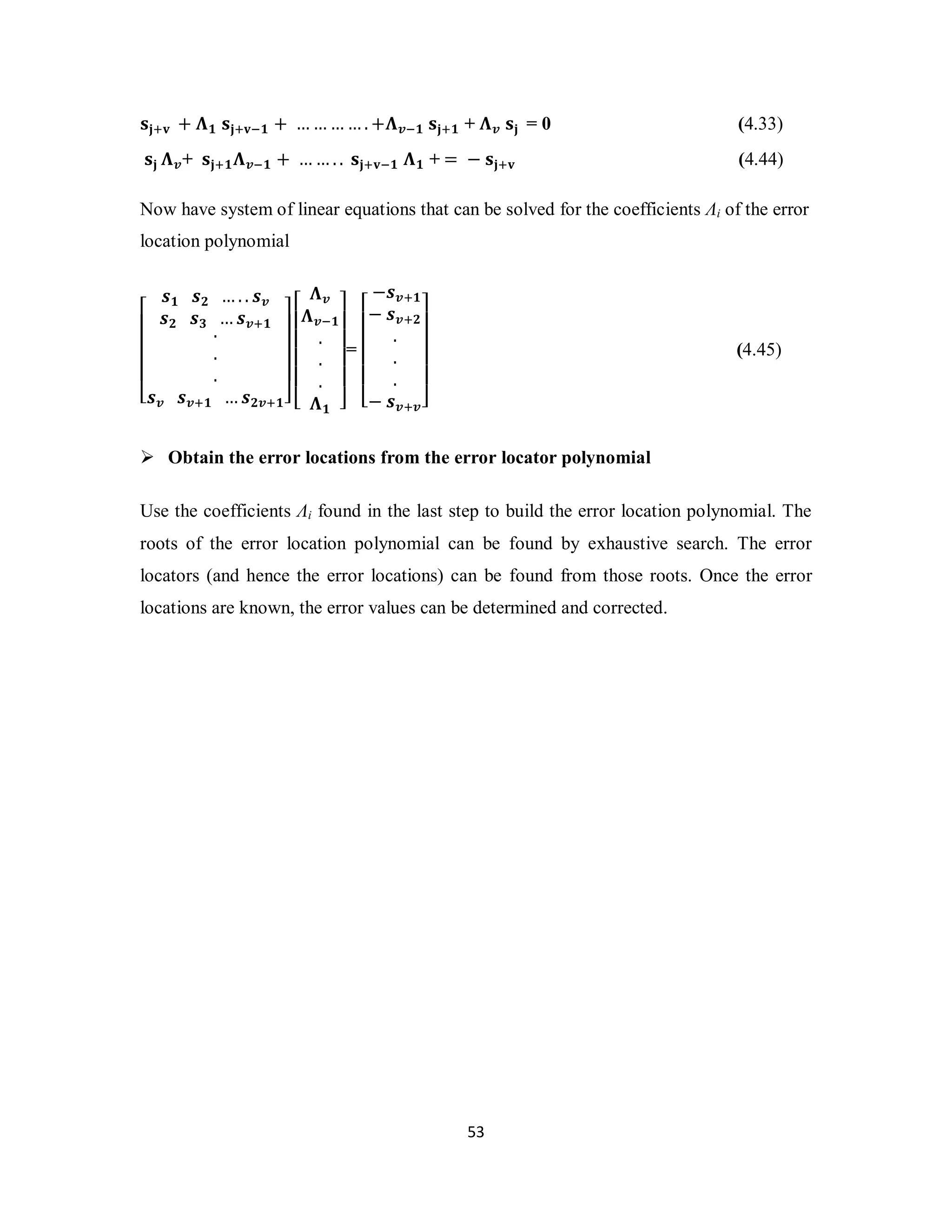 ܛܒାܞ + ઩૚ ܛܒାܞି૚ + ………….+઩࢜ି૚ ܛܒା૚ + ઩࢜ ܛܒ = 0 (4.33) 
ܛܒ ઩࢜+ ܛܒା૚઩࢜ି૚ + ……. . ܛܒାܞି૚ ઩૚ + = − ܛܒାܞ (4.44) 
Now have system of linear equations that can be solved for the coefficients Λi of the error 
location polynomial 
5 3 
⎣ ⎢ ⎢ ⎢ ⎢ ⎡ 
࢙૚ ࢙૛ …. . ࢙࢜ 
࢙૛ ࢙૜ …࢙࢜ା૚ ... 
࢙࢜ ࢙࢜ା૚ …࢙૛࢜ା૚⎦ ⎥ ⎥ ⎥ ⎥ ⎤ 
⎣ ⎢ ⎢ ⎢ ⎢ ⎡ 
઩࢜ 
઩࢜ି૚ 
઩૚ ⎦ ⎥ ⎥ ⎥ ⎥ ⎤ 
... 
= 
⎣ ⎢ ⎢ ⎢ ⎢ ⎡ 
−࢙࢜ା૚ 
− ࢙࢜ା૛ 
− ࢙࢜ା࢜⎦ ⎥ ⎥ ⎥ ⎥ ⎤ 
... 
(4.45) 
 Obtain the error locations from the error locator polynomial 
Use the coefficients Λi found in the last step to build the error location polynomial. The 
roots of the error location polynomial can be found by exhaustive search. The error 
locators (and hence the error locations) can be found from those roots. Once the error 
locations are known, the error values can be determined and corrected. 
 