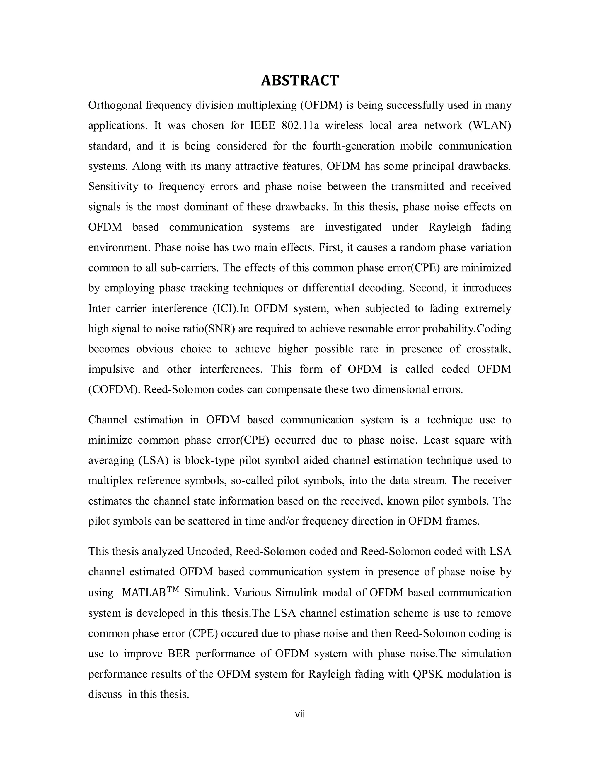 ABSTRACT 
Orthogonal frequency division multiplexing (OFDM) is being successfully used in many 
applications. It was chosen for IEEE 802.11a wireless local area network (WLAN) 
standard, and it is being considered for the fourth-generation mobile communication 
systems. Along with its many attractive features, OFDM has some principal drawbacks. 
Sensitivity to frequency errors and phase noise between the transmitted and received 
signals is the most dominant of these drawbacks. In this thesis, phase noise effects on 
OFDM based communication systems are investigated under Rayleigh fading 
environment. Phase noise has two main effects. First, it causes a random phase variation 
common to all sub-carriers. The effects of this common phase error(CPE) are minimized 
by employing phase tracking techniques or differential decoding. Second, it introduces 
Inter carrier interference (ICI).In OFDM system, when subjected to fading extremely 
high signal to noise ratio(SNR) are required to achieve resonable error probability.Coding 
becomes obvious choice to achieve higher possible rate in presence of crosstalk, 
impulsive and other interferences. This form of OFDM is called coded OFDM 
(COFDM). Reed-Solomon codes can compensate these two dimensional errors. 
Channel estimation in OFDM based communication system is a technique use to 
minimize common phase error(CPE) occurred due to phase noise. Least square with 
averaging (LSA) is block-type pilot symbol aided channel estimation technique used to 
multiplex reference symbols, so-called pilot symbols, into the data stream. The receiver 
estimates the channel state information based on the received, known pilot symbols. The 
pilot symbols can be scattered in time and/or frequency direction in OFDM frames. 
This thesis analyzed Uncoded, Reed-Solomon coded and Reed-Solomon coded with LSA 
channel estimated OFDM based communication system in presence of phase noise by 
using MATLAB୘୑ Simulink. Various Simulink modal of OFDM based communication 
system is developed in this thesis.The LSA channel estimation scheme is use to remove 
common phase error (CPE) occured due to phase noise and then Reed-Solomon coding is 
use to improve BER performance of OFDM system with phase noise.The simulation 
performance results of the OFDM system for Rayleigh fading with QPSK modulation is 
discuss in this thesis. 
vi i 
 